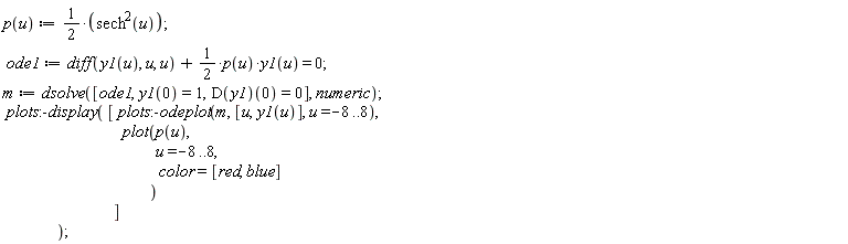 "p(u) :=1/(2)*(sech^(2)(u));   ode1:=diff(y1(u), u, u) +1/(2)*p(u)*y1(u) = 0;  m :=dsolve([ode1,y1(0)=1,D(y1)(0)=0], numeric);  plots:-display( [ plots:-odeplot(m, [u,y1(u)], u=-8..8),                                     plot(p(u),                                                u=-8..8,                                                color=[red, blue]                                             )                                  ]                  );"