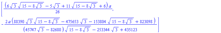 [(1/26)*(6*3^(1/2)*(15-8*3^(1/2))^(1/2)-5*3^(1/2)+11*(15-8*3^(1/2))^(1/2)+6)*a, -2*a*(88390*3^(1/2)*(15-8*3^(1/2))^(1/2)-475653*3^(1/2)-153804*(15-8*3^(1/2))^(1/2)+823098)/((45747*3^(1/2)-82680)*(15-8*3^(1/2))^(1/2)-253344*3^(1/2)+435123)]