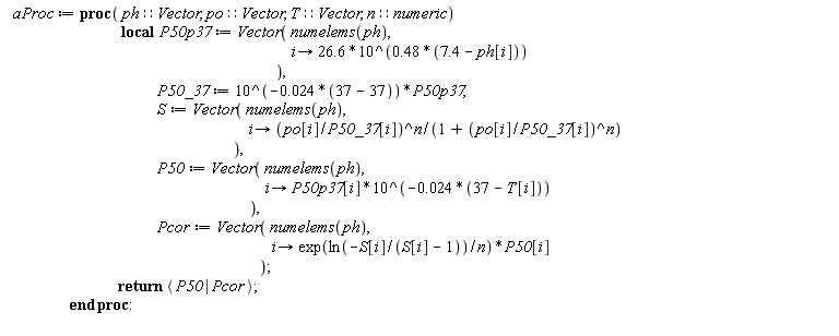 aProc := proc (ph::Vector, po::Vector, T::Vector, n::numeric) local P50p37, P50_37, S, P50, Pcor; P50p37 := Vector(numelems(ph), proc (i) options operator, arrow; 26.6*10^(.48*(7.4-ph[i])) end proc); P50_37 := 10^((-1)*0.24e-1*(37-37))*P50p37; S := Vector(numelems(ph), proc (i) options operator, arrow; (po[i]/P50_37[i])^n/(1+(po[i]/P50_37[i])^n) end proc); P50 := Vector(numelems(ph), proc (i) options operator, arrow; P50p37[i]*10^((-1)*0.24e-1*(37-T[i])) end proc); Pcor := Vector(numelems(ph), proc (i) options operator, arrow; exp(ln(-S[i]/(S[i]-1))/n)*P50[i] end proc); return `<|>`(P50, Pcor) end proc