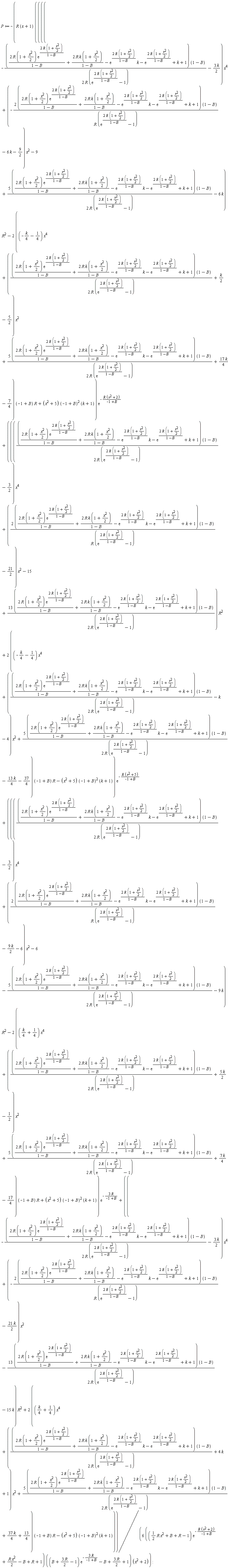P := -R*(x+1)*((((-(2*R*(1+(1/2)*x^2)*exp(2*R*(1+(1/2)*x^2)/(1-B))/(1-B)+2*R*k*(1+(1/2)*x^2)/(1-B)-exp(2*R*(1+(1/2)*x^2)/(1-B))*k-exp(2*R*(1+(1/2)*x^2)/(1-B))+k+1)*(1-B)/(2*R*(exp(2*R*(1+(1/2)*x^2)/(1-B))-1))-3*k*(1/2))*x^4+(-(2*(2*R*(1+(1/2)*x^2)*exp(2*R*(1+(1/2)*x^2)/(1-B))/(1-B)+2*R*k*(1+(1/2)*x^2)/(1-B)-exp(2*R*(1+(1/2)*x^2)/(1-B))*k-exp(2*R*(1+(1/2)*x^2)/(1-B))+k+1))*(1-B)/(R*(exp(2*R*(1+(1/2)*x^2)/(1-B))-1))-6*k-9/2)*x^2-9+(5*(2*R*(1+(1/2)*x^2)*exp(2*R*(1+(1/2)*x^2)/(1-B))/(1-B)+2*R*k*(1+(1/2)*x^2)/(1-B)-exp(2*R*(1+(1/2)*x^2)/(1-B))*k-exp(2*R*(1+(1/2)*x^2)/(1-B))+k+1))*(1-B)/(2*R*(exp(2*R*(1+(1/2)*x^2)/(1-B))-1))-6*k)*R^2-(2*((-(1/4)*k-1/4)*x^4+((2*R*(1+(1/2)*x^2)*exp(2*R*(1+(1/2)*x^2)/(1-B))/(1-B)+2*R*k*(1+(1/2)*x^2)/(1-B)-exp(2*R*(1+(1/2)*x^2)/(1-B))*k-exp(2*R*(1+(1/2)*x^2)/(1-B))+k+1)*(1-B)/(2*R*(exp(2*R*(1+(1/2)*x^2)/(1-B))-1))+(1/2)*k-5/2)*x^2+(5*(2*R*(1+(1/2)*x^2)*exp(2*R*(1+(1/2)*x^2)/(1-B))/(1-B)+2*R*k*(1+(1/2)*x^2)/(1-B)-exp(2*R*(1+(1/2)*x^2)/(1-B))*k-exp(2*R*(1+(1/2)*x^2)/(1-B))+k+1))*(1-B)/(2*R*(exp(2*R*(1+(1/2)*x^2)/(1-B))-1))+17*k*(1/4)-7/4))*(-1+B)*R+(x^2+5)*(-1+B)^2*(k+1))*exp(-R*(x^2+2)/(-1+B))+((((2*R*(1+(1/2)*x^2)*exp(2*R*(1+(1/2)*x^2)/(1-B))/(1-B)+2*R*k*(1+(1/2)*x^2)/(1-B)-exp(2*R*(1+(1/2)*x^2)/(1-B))*k-exp(2*R*(1+(1/2)*x^2)/(1-B))+k+1)*(1-B)/(2*R*(exp(2*R*(1+(1/2)*x^2)/(1-B))-1))-3/2)*x^4+((2*(2*R*(1+(1/2)*x^2)*exp(2*R*(1+(1/2)*x^2)/(1-B))/(1-B)+2*R*k*(1+(1/2)*x^2)/(1-B)-exp(2*R*(1+(1/2)*x^2)/(1-B))*k-exp(2*R*(1+(1/2)*x^2)/(1-B))+k+1))*(1-B)/(R*(exp(2*R*(1+(1/2)*x^2)/(1-B))-1))-21/2)*x^2-15+(13*(2*R*(1+(1/2)*x^2)*exp(2*R*(1+(1/2)*x^2)/(1-B))/(1-B)+2*R*k*(1+(1/2)*x^2)/(1-B)-exp(2*R*(1+(1/2)*x^2)/(1-B))*k-exp(2*R*(1+(1/2)*x^2)/(1-B))+k+1))*(1-B)/(2*R*(exp(2*R*(1+(1/2)*x^2)/(1-B))-1)))*R^2+(2*((-(1/4)*k-1/4)*x^4+((2*R*(1+(1/2)*x^2)*exp(2*R*(1+(1/2)*x^2)/(1-B))/(1-B)+2*R*k*(1+(1/2)*x^2)/(1-B)-exp(2*R*(1+(1/2)*x^2)/(1-B))*k-exp(2*R*(1+(1/2)*x^2)/(1-B))+k+1)*(1-B)/(2*R*(exp(2*R*(1+(1/2)*x^2)/(1-B))-1))-k-4)*x^2+(5*(2*R*(1+(1/2)*x^2)*exp(2*R*(1+(1/2)*x^2)/(1-B))/(1-B)+2*R*k*(1+(1/2)*x^2)/(1-B)-exp(2*R*(1+(1/2)*x^2)/(1-B))*k-exp(2*R*(1+(1/2)*x^2)/(1-B))+k+1))*(1-B)/(2*R*(exp(2*R*(1+(1/2)*x^2)/(1-B))-1))-13*k*(1/4)-37/4))*(-1+B)*R-(x^2+5)*(-1+B)^2*(k+1))*exp(-R*(x^2+5)/(-1+B))+((((2*R*(1+(1/2)*x^2)*exp(2*R*(1+(1/2)*x^2)/(1-B))/(1-B)+2*R*k*(1+(1/2)*x^2)/(1-B)-exp(2*R*(1+(1/2)*x^2)/(1-B))*k-exp(2*R*(1+(1/2)*x^2)/(1-B))+k+1)*(1-B)/(2*R*(exp(2*R*(1+(1/2)*x^2)/(1-B))-1))-3/2)*x^4+((2*(2*R*(1+(1/2)*x^2)*exp(2*R*(1+(1/2)*x^2)/(1-B))/(1-B)+2*R*k*(1+(1/2)*x^2)/(1-B)-exp(2*R*(1+(1/2)*x^2)/(1-B))*k-exp(2*R*(1+(1/2)*x^2)/(1-B))+k+1))*(1-B)/(R*(exp(2*R*(1+(1/2)*x^2)/(1-B))-1))-9*k*(1/2)-6)*x^2-6-(5*(2*R*(1+(1/2)*x^2)*exp(2*R*(1+(1/2)*x^2)/(1-B))/(1-B)+2*R*k*(1+(1/2)*x^2)/(1-B)-exp(2*R*(1+(1/2)*x^2)/(1-B))*k-exp(2*R*(1+(1/2)*x^2)/(1-B))+k+1))*(1-B)/(2*R*(exp(2*R*(1+(1/2)*x^2)/(1-B))-1))-9*k)*R^2-(2*(((1/4)*k+1/4)*x^4+((2*R*(1+(1/2)*x^2)*exp(2*R*(1+(1/2)*x^2)/(1-B))/(1-B)+2*R*k*(1+(1/2)*x^2)/(1-B)-exp(2*R*(1+(1/2)*x^2)/(1-B))*k-exp(2*R*(1+(1/2)*x^2)/(1-B))+k+1)*(1-B)/(2*R*(exp(2*R*(1+(1/2)*x^2)/(1-B))-1))+5*k*(1/2)-1/2)*x^2+(5*(2*R*(1+(1/2)*x^2)*exp(2*R*(1+(1/2)*x^2)/(1-B))/(1-B)+2*R*k*(1+(1/2)*x^2)/(1-B)-exp(2*R*(1+(1/2)*x^2)/(1-B))*k-exp(2*R*(1+(1/2)*x^2)/(1-B))+k+1))*(1-B)/(2*R*(exp(2*R*(1+(1/2)*x^2)/(1-B))-1))+7*k*(1/4)-17/4))*(-1+B)*R+(x^2+5)*(-1+B)^2*(k+1))*exp(-3*R/(-1+B))+((-(2*R*(1+(1/2)*x^2)*exp(2*R*(1+(1/2)*x^2)/(1-B))/(1-B)+2*R*k*(1+(1/2)*x^2)/(1-B)-exp(2*R*(1+(1/2)*x^2)/(1-B))*k-exp(2*R*(1+(1/2)*x^2)/(1-B))+k+1)*(1-B)/(2*R*(exp(2*R*(1+(1/2)*x^2)/(1-B))-1))-3*k*(1/2))*x^4+(-(2*(2*R*(1+(1/2)*x^2)*exp(2*R*(1+(1/2)*x^2)/(1-B))/(1-B)+2*R*k*(1+(1/2)*x^2)/(1-B)-exp(2*R*(1+(1/2)*x^2)/(1-B))*k-exp(2*R*(1+(1/2)*x^2)/(1-B))+k+1))*(1-B)/(R*(exp(2*R*(1+(1/2)*x^2)/(1-B))-1))-21*k*(1/2))*x^2-(13*(2*R*(1+(1/2)*x^2)*exp(2*R*(1+(1/2)*x^2)/(1-B))/(1-B)+2*R*k*(1+(1/2)*x^2)/(1-B)-exp(2*R*(1+(1/2)*x^2)/(1-B))*k-exp(2*R*(1+(1/2)*x^2)/(1-B))+k+1))*(1-B)/(2*R*(exp(2*R*(1+(1/2)*x^2)/(1-B))-1))-15*k)*R^2+(2*(((1/4)*k+1/4)*x^4+((2*R*(1+(1/2)*x^2)*exp(2*R*(1+(1/2)*x^2)/(1-B))/(1-B)+2*R*k*(1+(1/2)*x^2)/(1-B)-exp(2*R*(1+(1/2)*x^2)/(1-B))*k-exp(2*R*(1+(1/2)*x^2)/(1-B))+k+1)*(1-B)/(2*R*(exp(2*R*(1+(1/2)*x^2)/(1-B))-1))+4*k+1)*x^2+(5*(2*R*(1+(1/2)*x^2)*exp(2*R*(1+(1/2)*x^2)/(1-B))/(1-B)+2*R*k*(1+(1/2)*x^2)/(1-B)-exp(2*R*(1+(1/2)*x^2)/(1-B))*k-exp(2*R*(1+(1/2)*x^2)/(1-B))+k+1))*(1-B)/(2*R*(exp(2*R*(1+(1/2)*x^2)/(1-B))-1))+37*k*(1/4)+13/4))*(-1+B)*R-(x^2+5)*(-1+B)^2*(k+1))/((6*(((1/2)*R*x^2+B+R-1)*exp(-R*(x^2+2)/(-1+B))+(1/2)*R*x^2-B+R+1))*((B+3*R*(1/2)-1)*exp(-3*R/(-1+B))-B+3*R*(1/2)+1)*(x^2+2))