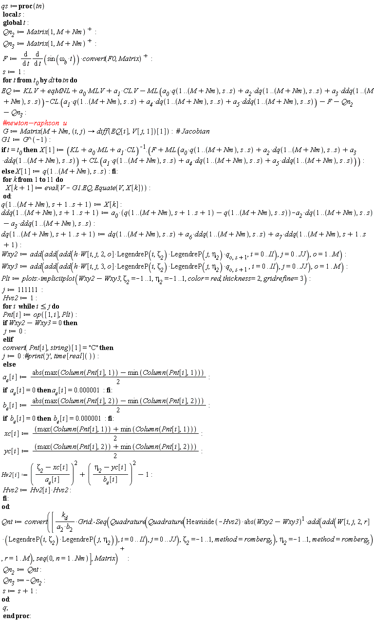 qs := proc (tn) local s; global t; Qn__2 := LinearAlgebra:-Transpose(Matrix(1, M+Nm)); Qn__3 := LinearAlgebra:-Transpose(Matrix(1, M+Nm)); F := diff((diff(sin(`&omega;__b`*t), t))*LinearAlgebra:-Transpose(convert(F0, Matrix)), t); s := 1; for t from t__0 by dt to tn do EQ := KL.V+eqMNL+a__0*ML.V+a__1*CL.V-ML.(a__0*q(1 .. M+Nm, s .. s)+a__2*dq(1 .. M+Nm, s .. s)+a__3*ddq(1 .. M+Nm, s .. s))-CL.(a__1*q(1 .. M+Nm, s .. s)+a__4*dq(1 .. M+Nm, s .. s)+a__5*ddq(1 .. M+Nm, s .. s))-F-Qn__2-Qn__3; G := Matrix(M+Nm, proc (i, j) options operator, arrow; (diff(EQ[i], V[j, 1]))[1] end proc); G1 := 1/G; if t = t__0 then X[1] := 1/(CL*a__1+ML*a__0+KL).(F+ML.(a__0*q(1 .. M+Nm, s .. s)+a__2*dq(1 .. M+Nm, s .. s)+a__3*ddq(1 .. M+Nm, s .. s))+CL.(a__1*q(1 .. M+Nm, s .. s)+a__4*dq(1 .. M+Nm, s .. s)+a__5*ddq(1 .. M+Nm, s .. s))) else X[1] := q(1 .. M+Nm, s .. s) end if; for k to 11 do X[k+1] := eval(V-G1.EQ, Equate(V, X[k])) end do; q(1 .. M+Nm, s+1 .. s+1) := X[k]; ddq(1 .. M+Nm, s+1 .. s+1) := a__0*(q(1 .. M+Nm, s+1 .. s+1)-q(1 .. M+Nm, s .. s))-a__2*dq(1 .. M+Nm, s .. s)-a__3*ddq(1 .. M+Nm, s .. s); dq(1 .. M+Nm, s+1 .. s+1) := dq(1 .. M+Nm, s .. s)+a__6*ddq(1 .. M+Nm, s .. s)+a__7*ddq(1 .. M+Nm, s+1 .. s+1); Wxy2 := add(add(add(h*W[i, j, 2, o]*LegendreP(i, `&zeta;__2`)*LegendreP(j, `&eta;__2`)*q[o, s+1], i = 0 .. II), j = 0 .. JJ), o = 1 .. M); Wxy3 := add(add(add(h*W[i, j, 3, o]*LegendreP(i, `&zeta;__2`)*LegendreP(j, `&eta;__2`)*q[o, s+1], i = 0 .. II), j = 0 .. JJ), o = 1 .. M); Plt := plots:-implicitplot(Wxy2-Wxy3, `&zeta;__2` = -1 .. 1, `&eta;__2` = -1 .. 1, color = red, thickness = 2, gridrefine = 3); j := 111111; Hvs2 := 1; for i while i <= j do Pnt[i] := op([1, i], Plt); if Wxy2-Wxy3 = 0 then j := 0 elif convert(Pnt[i], string)[1] = "C" then j := 0 else a__e[i] := (1/2)*abs(max(Column(Pnt[i], 1))-min(Column(Pnt[i], 1))); if a__e[i] = 0 then a__e[i] = 0.1e-5 end if; b__e[i] := (1/2)*abs(max(Column(Pnt[i], 2))-min(Column(Pnt[i], 2))); if b__e[i] = 0 then b__e[i] = 0.1e-5 end if; xc[i] := (1/2)*max(Column(Pnt[i], 1))+(1/2)*min(Column(Pnt[i], 1)); yc[i] := (1/2)*max(Column(Pnt[i], 2))+(1/2)*min(Column(Pnt[i], 2)); Hv2[i] := (`&zeta;__2`-xc[i])^2/a__e[i]^2+(`&eta;__2`-yc[i])^2/b__e[i]^2-1; Hvs2 := Hv2[i]*Hvs2 end if end do; Qnt := LinearAlgebra:-Transpose(convert([k__d*Grid:-Seq(Quadrature(Quadrature(Heaviside(-Hvs2)*abs(Wxy2-Wxy3)*add(add(W[i, j, 2, r]*LegendreP(i, `&zeta;__2`)*LegendreP(j, `&eta;__2`), i = 0 .. II), j = 0 .. JJ), `&zeta;__2` = -1 .. 1, method = romberg[5]), `&eta;__2` = -1 .. 1, method = romberg[5]), r = 1 .. M)/(a[2]*b[2]), seq(0, n = 1 .. Nm)], Matrix)); Qn__2 := Qnt; Qn__3 := -Qn__2; s := s+1 end do; q end proc