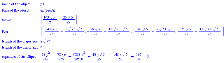 GeometryDetail(["name of the object", p1], ["form of the object", ellipse2d], ["center", [(143/25)*sqrt(5), -(26/25)*sqrt(5)]], ["foci", [[(143/25)*sqrt(5)-(2/25)*sqrt(73)*sqrt(5), -(26/25)*sqrt(5)-(11/25)*sqrt(73)*sqrt(5)], [(143/25)*sqrt(5)+(2/25)*sqrt(73)*sqrt(5), -(26/25)*sqrt(5)+(11/25)*sqrt(73)*sqrt(5)]]], ["length of the major axis", 2*sqrt(77)], ["length of the minor axis", 4], ["equation of the ellipse", (18/875)*y^2-(73/875)*x*y+(9333/38500)*x^2+(13/25)*y*sqrt(5)-(143/50)*x*sqrt(5)+165/4 = 0])
