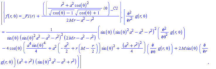 [{f(r, theta) = _F1(r)+(Int((r^2+a^2*cos(theta)^2)/((cos(theta)-1)^(1/2)*(cos(theta)+1)^(1/2)), theta))*_C1/(2*M*r-a^2-r^2)}, [diff(diff(g(r, theta), r), r) = (sin(theta)*(sin(theta)^2*a^2-a^2-r^2)^2*(diff(diff(g(r, theta), theta), theta))-4*cos(theta)*((1/4)*a^4*sin(theta)^4+a^2*(-(1/2)*a^2+r*(M-(1/2)*r))*sin(theta)^2+(1/4)*(a^2+r^2)^2)*(diff(g(r, theta), theta))+2*M*sin(theta)*(diff(g(r, theta), r))*(a^2+r^2)*(sin(theta)^2*a^2-a^2+r^2))/(sin(theta)*(sin(theta)^2*a^2-a^2-r^2)^2*(2*M*r-a^2-r^2))]]
