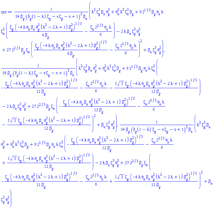 (1/54)*(lambda^2*Zeta[g]^3*beta[n]*theta[g]^2+theta[n]^2*lambda^2*Zeta[n]^3*beta[g]+9*2^(1/3)*beta[g]*theta[n]*lambda*Zeta[n]^2*((1/6)*Zeta[g]*(-4*lambda*theta[n]*beta[n]*theta[g]^2*(lambda^2-2*lambda+1)*beta[g]^2)^(1/3)/beta[g]-(1/6)*Zeta[n]*2^(2/3)*theta[n]*lambda)-2*lambda*beta[n]*Zeta[g]^3*theta[g]^2+27*2^(2/3)*beta[g]*Zeta[n]*((1/6)*Zeta[g]*(-4*lambda*theta[n]*beta[n]*theta[g]^2*(lambda^2-2*lambda+1)*beta[g]^2)^(1/3)/beta[g]-(1/6)*Zeta[n]*2^(2/3)*theta[n]*lambda)^2+beta[n]*Zeta[g]^3*theta[g]^2)/(beta[g]*(delta[g](1-lambda)*Zeta[g]-tau*Zeta[g]-tau+1)^3*beta[n]), (1/54)*(lambda^2*Zeta[g]^3*beta[n]*theta[g]^2+theta[n]^2*lambda^2*Zeta[n]^3*beta[g]+9*2^(1/3)*beta[g]*theta[n]*lambda*Zeta[n]^2*(-(1/12)*Zeta[g]*(-4*lambda*theta[n]*beta[n]*theta[g]^2*(lambda^2-2*lambda+1)*beta[g]^2)^(1/3)/beta[g]-(1/6)*Zeta[n]*2^(2/3)*theta[n]*lambda-((1/12)*I)*3^(1/2)*Zeta[g]*(-4*lambda*theta[n]*beta[n]*theta[g]^2*(lambda^2-2*lambda+1)*beta[g]^2)^(1/3)/beta[g])-2*lambda*beta[n]*Zeta[g]^3*theta[g]^2+27*2^(2/3)*beta[g]*Zeta[n]*(-(1/12)*Zeta[g]*(-4*lambda*theta[n]*beta[n]*theta[g]^2*(lambda^2-2*lambda+1)*beta[g]^2)^(1/3)/beta[g]-(1/6)*Zeta[n]*2^(2/3)*theta[n]*lambda-((1/12)*I)*3^(1/2)*Zeta[g]*(-4*lambda*theta[n]*beta[n]*theta[g]^2*(lambda^2-2*lambda+1)*beta[g]^2)^(1/3)/beta[g])^2+beta[n]*Zeta[g]^3*theta[g]^2)/(beta[g]*(delta[g](1-lambda)*Zeta[g]-tau*Zeta[g]-tau+1)^3*beta[n]), (1/54)*(lambda^2*Zeta[g]^3*beta[n]*theta[g]^2+theta[n]^2*lambda^2*Zeta[n]^3*beta[g]+9*2^(1/3)*beta[g]*theta[n]*lambda*Zeta[n]^2*(-(1/12)*Zeta[g]*(-4*lambda*theta[n]*beta[n]*theta[g]^2*(lambda^2-2*lambda+1)*beta[g]^2)^(1/3)/beta[g]-(1/6)*Zeta[n]*2^(2/3)*theta[n]*lambda+((1/12)*I)*3^(1/2)*Zeta[g]*(-4*lambda*theta[n]*beta[n]*theta[g]^2*(lambda^2-2*lambda+1)*beta[g]^2)^(1/3)/beta[g])-2*lambda*beta[n]*Zeta[g]^3*theta[g]^2+27*2^(2/3)*beta[g]*Zeta[n]*(-(1/12)*Zeta[g]*(-4*lambda*theta[n]*beta[n]*theta[g]^2*(lambda^2-2*lambda+1)*beta[g]^2)^(1/3)/beta[g]-(1/6)*Zeta[n]*2^(2/3)*theta[n]*lambda+((1/12)*I)*3^(1/2)*Zeta[g]*(-4*lambda*theta[n]*beta[n]*theta[g]^2*(lambda^2-2*lambda+1)*beta[g]^2)^(1/3)/beta[g])^2+beta[n]*Zeta[g]^3*theta[g]^2)/(beta[g]*(delta[g](1-lambda)*Zeta[g]-tau*Zeta[g]-tau+1)^3*beta[n])