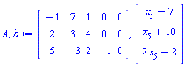 A, b := Matrix(3, 5, {(1, 1) = -1, (1, 2) = 7, (1, 3) = 1, (1, 4) = 0, (1, 5) = 0, (2, 1) = 2, (2, 2) = 3, (2, 3) = 4, (2, 4) = 0, (2, 5) = 0, (3, 1) = 5, (3, 2) = -3, (3, 3) = 2, (3, 4) = -1, (3, 5) = 0}), Vector(3, {(1) = x[5]-7, (2) = x[5]+10, (3) = 2*x[5]+8})