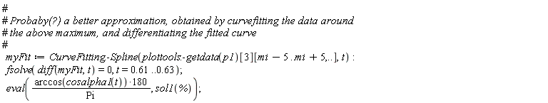 myFit := CurveFitting:-Spline(plottools:-getdata(p1)[3][mi-5 .. mi+5, () .. ()], t); fsolve(diff(myFit, t) = 0, t = .61 .. .63); eval(180*arccos(cosalpha1(t))/Pi, sol1(%))