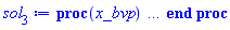 proc (x_bvp) local res, data, solnproc, _ndsol, outpoint, i; option `Copyright (c) 2000 by Waterloo Maple Inc. All rights reserved.`; _EnvDSNumericSaveDigits := Digits; Digits := 15; if _EnvInFsolve = true then outpoint := evalf[_EnvDSNumericSaveDigits](x_bvp) else outpoint := evalf(x_bvp) end if; data := Array(1..4, {(1) = proc (outpoint) local X, Y, YP, yout, errproc, L, V, i; option `Copyright (c) 2000 by Waterloo Maple Inc. All rights reserved.`; X := Vector(36, {(1) = .0, (2) = .12223549540595634, (3) = .24541775457048298, (4) = .3707977727419159, (5) = .49960247621244935, (6) = .6330352520557593, (7) = .7724247368307788, (8) = .918623291279872, (9) = 1.0717229017756573, (10) = 1.2309719801388979, (11) = 1.3946568157421464, (12) = 1.5610311506926429, (13) = 1.7287541179063115, (14) = 1.8971969447006007, (15) = 2.066159030990762, (16) = 2.2357541306820754, (17) = 2.406625517272389, (18) = 2.5793923632957445, (19) = 2.7545650169308145, (20) = 2.9324780217754807, (21) = 3.1135827998983046, (22) = 3.2981309426076324, (23) = 3.4863056209827903, (24) = 3.6783335382948414, (25) = 3.874005068551992, (26) = 4.073159868524134, (27) = 4.2755555606890985, (28) = 4.480737522711142, (29) = 4.688363240066403, (30) = 4.898107591764175, (31) = 5.109381462889699, (32) = 5.321580036533796, (33) = 5.529726701889748, (34) = 5.714984801036228, (35) = 5.869194054288012, (36) = 6.0}, datatype = float[8], order = C_order); Y := Matrix(36, 9, {(1, 1) = .29304572729689693, (1, 2) = 1.0, (1, 3) = -.7685073829592864, (1, 4) = 1.0, (1, 5) = -2.907890919548722, (1, 6) = 1.0, (1, 7) = -1.2237009250058457, (1, 8) = 1.0, (1, 9) = -.31258210911668993, (2, 1) = .4104375210517266, (2, 2) = .9276715104228836, (2, 3) = -.4281237872099994, (2, 4) = .6945140085988132, (2, 5) = -2.130205510160788, (2, 6) = .8549894186564466, (2, 7) = -1.144517425019679, (2, 8) = .9604277774338718, (2, 9) = -.3352699472776104, (3, 1) = .5221961832398943, (3, 2) = .892518232783433, (3, 3) = -.15191815483196894, (3, 4) = .4699307672244896, (3, 5) = -1.5428177164563712, (3, 6) = .7201699427275001, (3, 7) = -1.0409834892139498, (3, 8) = .9175957398769251, (3, 9) = -.36059788713857305, (4, 1) = .6335413326828134, (4, 2) = .8884382302690547, (4, 3) = 0.7957186961199426e-1, (4, 4) = .30639092164005066, (4, 5) = -1.0865117551819647, (4, 6) = .5972220500443777, (4, 7) = -.9177970308920965, (4, 8) = .8706175056805521, (4, 9) = -.38930004587928435, (5, 1) = .7492070360847015, (5, 2) = .911772076089867, (5, 3) = .27646395745967656, (5, 4) = .19032383358551147, (5, 5) = -.7332210431010013, (5, 6) = .48781027604318944, (5, 7) = -.7797420480393706, (5, 8) = .8183905886653177, (5, 9) = -.42226890971904435, (6, 1) = .8738500475204157, (6, 2) = .9601892819263472, (6, 3) = .4433276167660329, (6, 4) = .11123836442809175, (6, 5) = -.467480052146975, (6, 6) = .3936077707714036, (6, 7) = -.6320872558385131, (6, 8) = .7595417178495838, (6, 9) = -.4605253444744291, (7, 1) = 1.012472673533314, (7, 2) = 1.032008360140351, (7, 3) = .581131354436556, (7, 4) = 0.6025146176503883e-1, (7, 5) = -.277184881384346, (7, 6) = .31612193572533537, (7, 7) = -.48088327440504985, (7, 8) = .6922973363348235, (7, 9) = -.5050768719439305, (8, 1) = 1.1699745730156546, (8, 2) = 1.1252115385181647, (8, 3) = .6874193886967563, (8, 4) = 0.29766236939779433e-1, (8, 5) = -.1503707331498843, (8, 6) = .2567378144154185, (8, 7) = -.3342606336304469, (8, 8) = .6147719335433007, (8, 9) = -.5560288846348963, (9, 1) = 1.3506137650843093, (9, 2) = 1.2363193215752148, (9, 3) = .7567769198180381, (9, 4) = 0.13216755256544149e-1, (9, 5) = -0.7349011045653658e-1, (9, 6) = .2159276970992279, (9, 7) = -.2036715153431451, (9, 8) = .5254558626943652, (9, 9) = -.61032088701173, (10, 1) = 1.5572494383862194, (10, 2) = 1.3594624358243923, (10, 3) = .7814381880122798, (10, 4) = 0.5214070950140744e-2, (10, 5) = -0.3194803315145783e-1, (10, 6) = .19190928650136313, (10, 7) = -.10573323648725617, (10, 8) = .42432106741232717, (10, 9) = -.6564928082197171, (11, 1) = 1.790175699844357, (11, 2) = 1.4857817988630229, (11, 3) = .7524214554488772, (11, 4) = 0.18187449239379014e-2, (11, 5) = -0.12272147915060936e-1, (11, 6) = .17899696099891516, (11, 7) = -0.63563656506912e-1, (11, 8) = .3152623174213187, (11, 9) = -.6666723350211456, (12, 1) = 2.047439555427066, (12, 2) = 1.6042860061631614, (12, 3) = .6613627689208743, (12, 4) = 0.5602554448678931e-3, (12, 5) = -0.4152972946177512e-2, (12, 6) = .1668098006024622, (12, 7) = -0.9504691354499503e-1, (12, 8) = .20857816646083324, (12, 9) = -.6004074885210231, (13, 1) = 2.3251527918275703, (13, 2) = 1.702841705998251, (13, 3) = .5024056135392052, (13, 4) = 0.15245628916951597e-3, (13, 5) = -0.12365894618678952e-2, (13, 6) = .14439931531744318, (13, 7) = -.17440256362580986, (13, 8) = .11969052208422737, (13, 9) = -.4486152738863258, (14, 1) = 2.6181126012578795, (14, 2) = 1.7692027130444705, (14, 3) = .27442026620365223, (14, 4) = 0.3660518712821792e-4, (14, 5) = -0.32324625100367055e-3, (14, 6) = .10974683774342169, (14, 7) = -.22667179632730428, (14, 8) = 0.59299164400225104e-1, (14, 9) = -.2711689029942582, (15, 1) = 2.9196427458844907, (15, 2) = 1.7918207578696101, (15, 3) = -0.1579819888445081e-1, (15, 4) = 0.7742572705879314e-5, (15, 5) = -0.7399696650473135e-4, (15, 6) = 0.7191375563543224e-1, (15, 7) = -.21046816356753245, (15, 8) = 0.25760384096863126e-1, (15, 9) = -.1358676220090488, (16, 1) = 3.2217330499079417, (16, 2) = 1.7611991089229249, (16, 3) = -.35024664015038465, (16, 4) = 0.14400966963026293e-5, (16, 5) = -0.14797522902360535e-4, (16, 6) = 0.40950186741372976e-1, (16, 7) = -.15132875874460952, (16, 8) = 0.10006929209504767e-1, (16, 9) = -0.58633876247251276e-1, (17, 1) = 3.515855260061108, (17, 2) = 1.6714818290331672, (17, 3) = -.6983285872377049, (17, 4) = 0.23434481008937171e-6, (17, 5) = -0.25708564744368696e-5, (17, 6) = 0.20546121827885018e-1, (17, 7) = -0.8956905563353748e-1, (17, 8) = 0.35190728081075677e-2, (17, 9) = -0.22383951674691784e-1, (18, 1) = 3.792555267958305, (18, 2) = 1.5224855505142543, (18, 3) = -1.016777262505806, (18, 4) = 0.3324773937006488e-7, (18, 5) = -0.3865669193588218e-6, (18, 6) = 0.9196603384930687e-2, (18, 7) = -0.4534421520540423e-1, (18, 8) = 0.11278040392985755e-2, (18, 9) = -0.7672023285511213e-2, (19, 1) = 4.042295218640982, (19, 2) = 1.3218759567724425, (19, 3) = -1.2557262348208453, (19, 4) = 0.4109625104074972e-8, (19, 5) = -0.502629040250117e-7, (19, 6) = 0.37096559376571117e-2, (19, 7) = -0.20111659509839758e-1, (19, 8) = 0.33068911224034924e-3, (19, 9) = -0.2379654297891907e-2, (20, 1) = 4.256803780101446, (20, 2) = 1.086066528233595, (20, 3) = -1.3716382247677896, (20, 4) = 0.4438209682560571e-9, (20, 5) = -0.5667933912813401e-8, (20, 6) = 0.13606533757071493e-2, (20, 7) = -0.7947650356668131e-2, (20, 8) = 0.890499688951334e-4, (20, 9) = -0.6718001251585216e-3, (21, 1) = 4.4309568293091885, (21, 2) = .8380144815497014, (21, 3) = -1.3437919575358812, (21, 4) = 0.41957970425181977e-10, (21, 5) = -0.5556800717314274e-9, (21, 6) = 0.4569817723663823e-3, (21, 7) = -0.2831891583902532e-2, (21, 8) = 0.2207997787121794e-4, (21, 9) = -0.17328279214186894e-3, (22, 1) = 4.56346839085257, (22, 2) = .6029498092182939, (22, 3) = -1.1854041339928858, (22, 4) = 0.3484987587455255e-11, (22, 5) = -0.47578501947859426e-10, (22, 6) = 0.141523844715008e-3, (22, 7) = -0.9194242002627101e-3, (22, 8) = 0.5060490193981811e-5, (22, 9) = -0.4104152765974585e-4, (23, 1) = 4.657299980368146, (23, 2) = .40200384461523886, (23, 3) = -.9418920276812297, (23, 4) = 0.25500438326822914e-12, (23, 5) = -0.35716384107103392e-11, (23, 6) = 0.4066999281981183e-4, (23, 7) = -0.27447687293846035e-3, (23, 8) = 0.10762583788403801e-5, (23, 9) = -0.8971897968962322e-5, (24, 1) = 4.7187915800422235, (24, 2) = .24705237296673802, (24, 3) = -.6737133182371462, (24, 4) = 0.1642996647808491e-13, (24, 5) = -0.2352501542115355e-12, (24, 6) = 0.10894884301353607e-4, (24, 7) = -0.7586998316073022e-4, (24, 8) = 0.2129478004825105e-6, (24, 9) = -0.18172702472502776e-5, (25, 1) = 4.755847220106922, (25, 2) = .139531234012686, (25, 3) = -.43405359601014365, (25, 4) = 0.9350909534925825e-15, (25, 5) = -0.13654497348862087e-13, (25, 6) = 0.2737172857004824e-5, (25, 7) = -0.19573626584240755e-4, (25, 8) = 0.3939053041150899e-7, (25, 9) = -0.34315337864621454e-6, (26, 1) = 4.77634017191786, (26, 2) = 0.7230101119419836e-1, (26, 3) = -.25228556521749645, (26, 4) = 0.4704831709915759e-16, (26, 5) = -0.6995993703057922e-15, (26, 6) = 0.6477334296647492e-6, (26, 7) = -0.4740878064503461e-5, (26, 8) = 0.6833816802266162e-8, (26, 9) = -0.6066365885718376e-7, (27, 1) = 4.786726310638857, (27, 2) = 0.3435831320703714e-1, (27, 3) = -.13262889352342158, (27, 4) = 0.2094092618374462e-17, (27, 5) = -0.3168250383903296e-16, (27, 6) = 0.14491534547084013e-6, (27, 7) = -0.10832383056154999e-5, (27, 8) = 0.11150180225720236e-8, (27, 9) = -0.10075300106394826e-7, (28, 1) = 4.791546934326103, (28, 2) = 0.14990281717296444e-1, (28, 3) = -0.6330010071227161e-1, (28, 4) = 0.8287742162226521e-19, (28, 5) = -0.12751719987107553e-17, (28, 6) = 0.3078720452504648e-7, (28, 7) = -0.23469178617193796e-6, (28, 8) = 0.17175602469614883e-9, (28, 9) = -0.15788449380017452e-8, (29, 1) = 4.7935994810814355, (29, 2) = 0.6010383981973171e-2, (29, 3) = -0.27524325164902344e-1, (29, 4) = 0.29069363028204808e-20, (29, 5) = -0.4547765294451508e-19, (29, 6) = 0.6229858247336487e-8, (29, 7) = -0.4838399037291334e-7, (29, 8) = 0.2503668706200248e-10, (29, 9) = -0.2340500159140601e-9, (30, 1) = 4.794401962017242, (30, 2) = 0.2215672439215715e-2, (30, 3) = -0.10937971729193724e-1, (30, 4) = 0.9440884004116453e-22, (30, 5) = -0.15006549735218089e-20, (30, 6) = 0.12037316725230799e-8, (30, 7) = -0.9518628375252073e-8, (30, 8) = 0.3460363918519863e-11, (30, 9) = -0.328903342750271e-10, (31, 1) = 4.794689826452536, (31, 2) = 0.7509962930071404e-3, (31, 3) = -0.3987588293129663e-2, (31, 4) = 0.19798961766046494e-23, (31, 5) = -0.3216537904891888e-22, (31, 6) = 0.22302389433777427e-9, (31, 7) = -0.17953399521332584e-8, (31, 8) = 0.4554557843905414e-12, (31, 9) = -0.4401150928217403e-11, (32, 1) = 4.794784422753626, (32, 2) = 0.23285539206328355e-3, (32, 3) = -0.13375644260806372e-2, (32, 4) = 0.22534928848877133e-24, (32, 5) = -0.3660001584031703e-23, (32, 6) = 0.39737020327214907e-10, (32, 7) = -0.32622476304526185e-9, (32, 8) = 0.573266502448059e-13, (32, 9) = -0.5635239299844608e-12, (33, 1) = 4.7948123191760335, (33, 2) = 0.6634921971183591e-4, (33, 3) = -0.42331823009009205e-3, (33, 4) = -0.38048469482661334e-25, (33, 5) = 0.6248730197056138e-24, (33, 6) = 0.7022169018602123e-11, (33, 7) = -0.594985732754925e-10, (33, 8) = 0.72077779529536e-14, (33, 9) = -0.7249944946950195e-13, (34, 1) = 4.794819380363771, (34, 2) = 0.1845563381497783e-4, (34, 3) = -0.14109354316228044e-3, (34, 4) = 0.818318081304006e-26, (34, 5) = -0.13788376367593947e-24, (34, 6) = 0.13820259055471305e-11, (34, 7) = -0.1277861638365013e-10, (34, 8) = 0.10634588340826038e-14, (34, 9) = -0.11367740759413866e-13, (35, 1) = 4.794820979782686, (35, 2) = 0.4533704775964936e-5, (35, 3) = -0.526001350749332e-4, (35, 4) = -0.10776237370155173e-26, (35, 5) = 0.17381457933542307e-25, (35, 6) = 0.27609177357335785e-12, (35, 7) = -0.3492741009744529e-11, (35, 8) = 0.1726361453427803e-15, (35, 9) = -0.2386035032674512e-14, (36, 1) = 4.79482123158997, (36, 2) = -0.18987064553901744e-38, (36, 3) = -0.20926343377161045e-4, (36, 4) = .0, (36, 5) = -0.9271131350613818e-27, (36, 6) = .0, (36, 7) = -0.1148739850256061e-11, (36, 8) = .0, (36, 9) = -0.6263102616725631e-15}, datatype = float[8], order = C_order); YP := Matrix(36, 9, {(1, 1) = 1.0, (1, 2) = -.7685073829592864, (1, 3) = 3.1322732425544326, (1, 4) = -2.907890919548722, (1, 5) = 7.422654715986622, (1, 6) = -1.2237009250058457, (1, 7) = .5351846931251554, (1, 8) = -.31258210911668993, (1, 9) = -.17658436556293183, (2, 1) = .9276715104228836, (2, 2) = -.4281237872099994, (2, 3) = 2.4814166607380193, (2, 4) = -2.130205510160788, (2, 5) = 5.458396624695731, (2, 6) = -1.144517425019679, (2, 7) = .7522803270831294, (2, 8) = -.3352699472776104, (2, 9) = -.19508952332752827, (3, 1) = .892518232783433, (3, 2) = -.15191815483196894, (3, 3) = 2.0274755773132034, (3, 4) = -1.5428177164563712, (3, 5) = 4.154061972511621, (3, 6) = -1.0409834892139498, (3, 7) = .9199114516320973, (3, 8) = -.36059788713857305, (3, 9) = -.21664145270642876, (4, 1) = .8884382302690547, (4, 2) = 0.7957186961199426e-1, (4, 3) = 1.6790185813075644, (4, 4) = -1.0865117551819647, (4, 5) = 3.1648549137930395, (4, 6) = -.9177970308920965, (4, 7) = 1.035894823495831, (4, 8) = -.38930004587928435, (4, 9) = -.24173428510966494, (5, 1) = .911772076089867, (5, 2) = .27646395745967656, (5, 3) = 1.3860866746304614, (5, 4) = -.7332210431010013, (5, 5) = 2.348216793535867, (5, 6) = -.7797420480393706, (5, 7) = 1.0983386592688695, (5, 8) = -.42226890971904435, (5, 9) = -.27067476929203016, (6, 1) = .9601892819263472, (6, 2) = .4433276167660329, (6, 3) = 1.1193388080553455, (6, 4) = -.467480052146975, (6, 5) = 1.6599003778594428, (6, 6) = -.6320872558385131, (6, 7) = 1.105390375809924, (6, 8) = -.4605253444744291, (6, 9) = -.30295745018278597, (7, 1) = 1.032008360140351, (7, 2) = .581131354436556, (7, 3) = .859917718116145, (7, 4) = -.277184881384346, (7, 5) = 1.096275588026919, (7, 6) = -.48088327440504985, (7, 7) = 1.0545877374451431, (7, 8) = -.5050768719439305, (7, 9) = -.3355527275266557, (8, 1) = 1.1252115385181647, (8, 2) = .6874193886967563, (8, 3) = .5941436677895606, (8, 4) = -.1503707331498843, (8, 5) = .6642944632946686, (8, 6) = -.3342606336304469, (8, 7) = .940964708357463, (8, 8) = -.5560288846348963, (8, 9) = -.35797601411792845, (9, 1) = 1.2363193215752148, (9, 2) = .7567769198180381, (9, 3) = .3098997168337092, (9, 4) = -0.7349011045653658e-1, (9, 5) = .36315935275500166, (9, 6) = -.2036715153431451, (9, 7) = .7519914493101875, (9, 8) = -.61032088701173, (9, 9) = -.3404852549867801, (10, 1) = 1.3594624358243923, (10, 2) = .7814381880122798, (10, 3) = -0.4182751440215071e-2, (10, 4) = -0.3194803315145783e-1, (10, 5) = .1765843596987432, (10, 6) = -.10573323648725617, (10, 7) = .459153460258614, (10, 8) = -.6564928082197171, (10, 9) = -.21315377994181942, (11, 1) = 1.4857817988630229, (11, 2) = .7524214554488772, (11, 3) = -.3556126900790162, (11, 4) = -0.12272147915060936e-1, (11, 5) = 0.7571726443443462e-1, (11, 6) = -0.63563656506912e-1, (11, 7) = 0.3820031480623226e-1, (11, 8) = -.6666723350211456, (11, 9) = .13099572770373114, (12, 1) = 1.6042860061631614, (12, 2) = .6613627689208743, (12, 3) = -.7436196073205363, (12, 4) = -0.4152972946177512e-2, (12, 5) = 0.28493548025601716e-1, (12, 6) = -0.9504691354499503e-1, (12, 7) = -.3913459740299369, (12, 8) = -.6004074885210231, (12, 9) = .6786807799562962, (13, 1) = 1.702841705998251, (13, 2) = .5024056135392052, (13, 3) = -1.152722624984921, (13, 4) = -0.12365894618678952e-2, (13, 5) = 0.9385291765880942e-2, (13, 6) = -.17440256362580986, (13, 7) = -.46856865115341484, (13, 8) = -.4486152738863258, (13, 9) = 1.0625182276458123, (14, 1) = 1.7692027130444705, (14, 2) = .27442026620365223, (14, 3) = -1.5474724898098176, (14, 4) = -0.32324625100367055e-3, (14, 5) = 0.2697049790752222e-2, (14, 6) = -.22667179632730428, (14, 7) = -.10818703320993872, (14, 8) = -.2711689029942582, (14, 9) = .9704149691754377, (15, 1) = 1.7918207578696101, (15, 2) = -0.1579819888445081e-1, (15, 3) = -1.8695886822371435, (15, 4) = -0.7399696650473135e-4, (15, 5) = 0.6740307627465358e-3, (15, 6) = -.21046816356753245, (15, 7) = .26681578006528395, (15, 8) = -.1358676220090488, (15, 9) = .6194640024912289, (16, 1) = 1.7611991089229249, (16, 2) = -.35024664015038465, (16, 3) = -2.0426808427458836, (16, 4) = -0.14797522902360535e-4, (16, 5) = 0.14604674776036108e-3, (16, 6) = -.15132875874460952, (16, 7) = .3870942654735919, (16, 8) = -0.58633876247251276e-1, (16, 9) = .3119052838843696, (17, 1) = 1.6714818290331672, (17, 2) = -.6983285872377049, (17, 3) = -1.987771357158421, (17, 4) = -0.25708564744368696e-5, (17, 5) = 0.2727770659414438e-4, (17, 6) = -0.8956905563353748e-1, (17, 7) = .3168648958728837, (17, 8) = -0.22383951674691784e-1, (17, 9) = .13277142379353354, (18, 1) = 1.5224855505142543, (18, 2) = -1.016777262505806, (18, 3) = -1.6505090042776895, (18, 4) = -0.3865669193588218e-6, (18, 5) = 0.4373709383048954e-5, (18, 6) = -0.4534421520540423e-1, (18, 7) = .19558322730683234, (18, 8) = -0.7672023285511213e-2, (18, 9) = 0.4948754145464506e-1, (19, 1) = 1.3218759567724425, (19, 2) = -1.2557262348208453, (19, 3) = -1.038627232522864, (19, 4) = -0.502629040250117e-7, (19, 5) = 0.6014063925618703e-6, (19, 6) = -0.20111659509839758e-1, (19, 7) = 0.9949176422727492e-1, (19, 8) = -0.2379654297891907e-2, (19, 9) = 0.16429796922178597e-1, (20, 1) = 1.086066528233595, (20, 2) = -1.3716382247677896, (20, 3) = -.2501098765426589, (20, 4) = -0.5667933912813401e-8, (20, 5) = 0.7113461878848856e-7, (20, 6) = -0.7947650356668131e-2, (20, 7) = 0.4349155937158627e-1, (20, 8) = -0.6718001251585216e-3, (20, 9) = 0.4906472456906586e-2, (21, 1) = .8380144815497014, (21, 2) = -1.3437919575358812, (21, 3) = .5380373986304241, (21, 4) = -0.5556800717314274e-9, (21, 5) = 0.7259153889651238e-8, (21, 6) = -0.2831891583902532e-2, (21, 7) = 0.16733015842171496e-1, (21, 8) = -0.17328279214186894e-3, (21, 9) = 0.13258040906444484e-2, (22, 1) = .6029498092182939, (22, 2) = -1.1854041339928858, (22, 3) = 1.12994424700676, (22, 4) = -0.47578501947859426e-10, (22, 5) = 0.6425891508610383e-9, (22, 6) = -0.9194242002627101e-3, (22, 7) = 0.5764745810860611e-2, (22, 8) = -0.4104152765974585e-4, (22, 9) = 0.32625584249112066e-3, (23, 1) = .40200384461523886, (23, 2) = -.9418920276812297, (23, 3) = 1.3995163588057415, (23, 4) = -0.35716384107103392e-11, (23, 5) = 0.4959497957717717e-10, (23, 6) = -0.27447687293846035e-3, (23, 7) = 0.18027900324228338e-2, (23, 8) = -0.8971897968962322e-5, (23, 9) = 0.7360001812192588e-4, (24, 1) = .24705237296673802, (24, 2) = -.6737133182371462, (24, 3) = 1.346700004188274, (24, 4) = -0.2352501542115355e-12, (24, 5) = 0.33445247964496187e-11, (24, 6) = -0.7586998316073022e-4, (24, 7) = 0.5171328431743723e-3, (24, 8) = -0.18172702472502776e-5, (24, 9) = 0.15303734298663496e-4, (25, 1) = .139531234012686, (25, 2) = -.43405359601014365, (25, 3) = 1.0804294412875997, (25, 4) = -0.13654497348862087e-13, (25, 5) = 0.19817857255998653e-12, (25, 6) = -0.19573626584240755e-4, (25, 7) = 0.1375264694465066e-3, (25, 8) = -0.34315337864621454e-6, (25, 9) = 0.29554135048736666e-5, (26, 1) = 0.7230101119419836e-1, (26, 2) = -.25228556521749645, (26, 3) = .7453425004610168, (26, 4) = -0.6995993703057922e-15, (26, 5) = 0.10347018817453496e-13, (26, 6) = -0.4740878064503461e-5, (26, 7) = 0.3417999794125039e-4, (26, 8) = -0.6066365885718376e-7, (26, 9) = 0.5330198295903539e-6, (27, 1) = 0.3435831320703714e-1, (27, 2) = -.13262889352342158, (27, 3) = .4501938302976667, (27, 4) = -0.3168250383903296e-16, (27, 5) = 0.4769925901344175e-15, (27, 6) = -0.10832383056154999e-5, (27, 7) = 0.7989637402857128e-5, (27, 8) = -0.10075300106394826e-7, (27, 9) = 0.9018137102805667e-7, (28, 1) = 0.14990281717296444e-1, (28, 2) = -0.6330010071227161e-1, (28, 3) = .24123376017250966, (28, 4) = -0.12751719987107553e-17, (28, 5) = 0.19531261045791298e-16, (28, 6) = -0.23469178617193796e-6, (28, 7) = 0.17673979676344433e-5, (28, 8) = -0.15788449380017452e-8, (28, 9) = 0.1438392376716224e-7, (29, 1) = 0.6010383981973171e-2, (29, 2) = -0.27524325164902344e-1, (29, 3) = .11581306003640542, (29, 4) = -0.4547765294451508e-19, (29, 5) = 0.7084075468553719e-18, (29, 6) = -0.4838399037291334e-7, (29, 7) = 0.37154023325718906e-6, (29, 8) = -0.2340500159140601e-9, (29, 9) = 0.2169314057116005e-8, (30, 1) = 0.2215672439215715e-2, (30, 2) = -0.10937971729193724e-1, (30, 3) = 0.50197071080863576e-1, (30, 4) = -0.15006549735218089e-20, (30, 5) = 0.23768271979065158e-19, (30, 6) = -0.9518628375252073e-8, (30, 7) = 0.7446561907378108e-7, (30, 8) = -0.328903342750271e-10, (30, 9) = 0.31005267674301157e-9, (31, 1) = 0.7509962930071404e-3, (31, 2) = -0.3987588293129663e-2, (31, 3) = 0.1978479268324201e-1, (31, 4) = -0.3216537904891888e-22, (31, 5) = 0.5178829630210459e-21, (31, 6) = -0.17953399521332584e-8, (31, 7) = 0.1429908316938116e-7, (31, 8) = -0.4401150928217403e-11, (31, 9) = 0.4218795352029878e-10, (32, 1) = 0.23285539206328355e-3, (32, 2) = -0.13375644260806372e-2, (32, 3) = 0.7136245026238088e-2, (32, 4) = -0.3660001584031703e-23, (32, 5) = 0.5990070356365727e-22, (32, 6) = -0.32622476304526185e-9, (32, 7) = 0.26437054045083134e-8, (32, 8) = -0.5635239299844608e-12, (32, 9) = 0.5491499185496713e-11, (33, 1) = 0.6634921971183591e-4, (33, 2) = -0.42331823009009205e-3, (33, 3) = 0.24244332918559e-2, (33, 4) = 0.6248730197056138e-24, (33, 5) = -0.10388740310354382e-22, (33, 6) = -0.594985732754925e-10, (33, 7) = 0.4901984508580344e-9, (33, 8) = -0.7249944946950195e-13, (33, 9) = 0.7178221103416243e-12, (34, 1) = 0.1845563381497783e-4, (34, 2) = -0.14109354316228044e-3, (34, 3) = 0.868455252324717e-3, (34, 4) = -0.13788376367593947e-24, (34, 5) = 0.23238892396911724e-23, (34, 6) = -0.1277861638365013e-10, (34, 7) = 0.10680052413163866e-9, (34, 8) = -0.11367740759413866e-13, (34, 9) = 0.11413236569161895e-12, (35, 1) = 0.4533704775964936e-5, (35, 2) = -0.526001350749332e-4, (35, 3) = 0.3516453693963263e-3, (35, 4) = 0.17381457933542307e-25, (35, 5) = -0.2963927676718906e-24, (35, 6) = -0.3492741009744529e-11, (35, 7) = 0.29535070290225623e-10, (35, 8) = -0.2386035032674512e-14, (35, 9) = 0.2423180997011715e-13, (36, 1) = -0.18987064553901744e-38, (36, 2) = -0.20926343377161045e-4, (36, 3) = 0.15694757532870785e-3, (36, 4) = -0.9271131350613818e-27, (36, 5) = 0.1584403200111687e-25, (36, 6) = -0.1148739850256061e-11, (36, 7) = 0.980935461097567e-11, (36, 8) = -0.6263102616725631e-15, (36, 9) = 0.64220510658026905e-14}, datatype = float[8], order = C_order); errproc := proc (x_bvp) local outpoint, X, Y, yout, L, V, i; option `Copyright (c) 2000 by Waterloo Maple Inc. All rights reserved.`; Digits := 15; outpoint := evalf(x_bvp); X := Vector(36, {(1) = .0, (2) = .12223549540595634, (3) = .24541775457048298, (4) = .3707977727419159, (5) = .49960247621244935, (6) = .6330352520557593, (7) = .7724247368307788, (8) = .918623291279872, (9) = 1.0717229017756573, (10) = 1.2309719801388979, (11) = 1.3946568157421464, (12) = 1.5610311506926429, (13) = 1.7287541179063115, (14) = 1.8971969447006007, (15) = 2.066159030990762, (16) = 2.2357541306820754, (17) = 2.406625517272389, (18) = 2.5793923632957445, (19) = 2.7545650169308145, (20) = 2.9324780217754807, (21) = 3.1135827998983046, (22) = 3.2981309426076324, (23) = 3.4863056209827903, (24) = 3.6783335382948414, (25) = 3.874005068551992, (26) = 4.073159868524134, (27) = 4.2755555606890985, (28) = 4.480737522711142, (29) = 4.688363240066403, (30) = 4.898107591764175, (31) = 5.109381462889699, (32) = 5.321580036533796, (33) = 5.529726701889748, (34) = 5.714984801036228, (35) = 5.869194054288012, (36) = 6.0}, datatype = float[8], order = C_order); Y := Matrix(36, 9, {(1, 1) = -0.9043698928940775e-12, (1, 2) = .0, (1, 3) = 0.5837258712848847e-10, (1, 4) = .0, (1, 5) = 0.1498912676178155e-10, (1, 6) = .0, (1, 7) = -0.4804208167065043e-12, (1, 8) = .0, (1, 9) = 0.964680946068039e-12, (2, 1) = 0.3832963732120129e-12, (2, 2) = -0.5836921580613932e-12, (2, 3) = 0.607114576082514e-10, (2, 4) = -0.5251287915047417e-10, (2, 5) = 0.1855908102638377e-9, (2, 6) = 0.7201213874510324e-12, (2, 7) = -0.25806128994957348e-11, (2, 8) = 0.13787148075707805e-12, (2, 9) = 0.10452863984325091e-11, (3, 1) = 0.3049367928324361e-12, (3, 2) = 0.1199522039868647e-11, (3, 3) = 0.621335652541479e-10, (3, 4) = -0.39667413182257276e-10, (3, 5) = 0.15094256170535988e-9, (3, 6) = 0.6447211219332684e-12, (3, 7) = -0.35019690377488425e-11, (3, 8) = 0.26884285995384107e-12, (3, 9) = 0.11593040663179162e-11, (4, 1) = 0.4664587448079572e-12, (4, 2) = 0.549017989751097e-11, (4, 3) = 0.6077925215356435e-10, (4, 4) = -0.23701233014249754e-10, (4, 5) = 0.10463801591798161e-9, (4, 6) = 0.20775930242629874e-12, (4, 7) = -0.3740001797453238e-11, (4, 8) = 0.3954098356395204e-12, (4, 9) = 0.12794942962753589e-11, (5, 1) = 0.14278263023713148e-11, (5, 2) = 0.12831264279934802e-10, (5, 3) = 0.6170803878850477e-10, (5, 4) = -0.12111336293199544e-10, (5, 5) = 0.6790334013760307e-10, (5, 6) = -0.3718729060984488e-12, (5, 7) = -0.3372380761558069e-11, (5, 8) = 0.5042399745186866e-12, (5, 9) = 0.13802197174302398e-11, (6, 1) = 0.3229431284049011e-11, (6, 2) = 0.21231224388375023e-10, (6, 3) = 0.6555728716784342e-10, (6, 4) = -0.422570045709265e-11, (6, 5) = 0.3590700728430028e-10, (6, 6) = -0.9725981488076406e-12, (6, 7) = -0.2429202660459223e-11, (6, 8) = 0.5841703386248098e-12, (6, 9) = 0.14356564503869845e-11, (7, 1) = 0.60950811184464025e-11, (7, 2) = 0.29843936769876106e-10, (7, 3) = 0.7061308662372642e-10, (7, 4) = 0.16618372929751543e-11, (7, 5) = 0.7010673076289743e-11, (7, 6) = -0.16174490085340518e-11, (7, 7) = -0.10279783818629936e-11, (7, 8) = 0.7752164662535791e-12, (7, 9) = 0.16755002201651083e-11, (8, 1) = 0.10251801237468475e-10, (8, 2) = 0.38918030063638184e-10, (8, 3) = 0.7707819892025402e-10, (8, 4) = 0.28587918037191062e-11, (8, 5) = -0.6637518022441706e-11, (8, 6) = -0.2508323063710888e-11, (8, 7) = -0.18657726828754297e-12, (8, 8) = 0.19382268971726096e-11, (8, 9) = 0.34751403482834135e-11, (9, 1) = 0.1564297668202477e-10, (9, 2) = 0.4819275909839893e-10, (9, 3) = 0.8532961124818803e-10, (9, 4) = -0.6164795862262928e-11, (9, 5) = 0.24886971712989308e-10, (9, 6) = -0.1558965668526864e-12, (9, 7) = -0.6316973232238581e-11, (9, 8) = 0.31149022643781795e-11, (9, 9) = 0.4463609981115291e-11, (10, 1) = 0.21546469773621837e-10, (10, 2) = 0.5670770479127831e-10, (10, 3) = 0.9601547827203019e-10, (10, 4) = -0.23169658107593973e-10, (10, 5) = 0.11030755667231922e-9, (10, 6) = 0.24955794124955718e-10, (10, 7) = -0.9951906054734128e-10, (10, 8) = -0.8725013780511149e-11, (10, 9) = 0.22693421400642195e-10, (11, 1) = 0.2615642298723526e-10, (11, 2) = 0.6394917252842306e-10, (11, 3) = 0.11261196203677041e-9, (11, 4) = -0.2923529329402315e-10, (11, 5) = 0.16308429530440947e-9, (11, 6) = 0.44914038346191696e-10, (11, 7) = -0.3890070925683025e-9, (11, 8) = 0.7549552291538765e-10, (11, 9) = 0.17878352316479733e-9, (12, 1) = 0.27207720926533742e-10, (12, 2) = 0.730485021678744e-10, (12, 3) = 0.14643204191154454e-9, (12, 4) = -0.13158109712477497e-10, (12, 5) = 0.9015763083521412e-10, (12, 6) = -0.35442548466823146e-11, (12, 7) = 0.325318277311967e-10, (12, 8) = -0.4056662755924421e-9, (12, 9) = -0.1357758940006578e-9, (13, 1) = 0.24759224163371766e-10, (13, 2) = 0.9616342199960468e-10, (13, 3) = 0.2185836172903578e-9, (13, 4) = 0.6805905336647061e-11, (13, 5) = -0.34964747890665324e-10, (13, 6) = -0.15652474987615576e-8, (13, 7) = 0.6103772461565739e-8, (13, 8) = 0.9266076022622614e-9, (13, 9) = -0.176563465565666e-9, (14, 1) = 0.2629297007351512e-10, (14, 2) = 0.15797280563889105e-9, (14, 3) = 0.3440642698769278e-9, (14, 4) = 0.10541642561916084e-10, (14, 5) = -0.7134077390581618e-10, (14, 6) = 0.278509991034528e-8, (14, 7) = -0.8629331747521183e-8, (14, 8) = -0.3207850619597296e-9, (14, 9) = -0.1553660961889974e-8, (15, 1) = 0.5204087944048554e-10, (15, 2) = 0.2865121770723145e-9, (15, 3) = 0.4831111351322765e-9, (15, 4) = 0.28640738301870187e-11, (15, 5) = -0.21671188025644032e-10, (15, 6) = -0.30483354644289575e-9, (15, 7) = -0.3906165750735804e-8, (15, 8) = -0.8138915177236866e-9, (15, 9) = 0.4138548866694594e-8, (16, 1) = 0.13314867334006e-9, (16, 2) = 0.4770483143179854e-9, (16, 3) = 0.4844764742839627e-9, (16, 4) = -0.28170323128309654e-11, (16, 5) = 0.22435323432389094e-10, (16, 6) = -0.20739199199716855e-8, (16, 7) = 0.11798008820799963e-7, (16, 8) = 0.6418552129500132e-9, (16, 9) = -0.2688726344256814e-8, (17, 1) = 0.2917763950668191e-9, (17, 2) = 0.6384099445274596e-9, (17, 3) = 0.1329047069511318e-9, (17, 4) = -0.28785366956893757e-11, (17, 5) = 0.2353294518609462e-10, (17, 6) = 0.5593385503647122e-9, (17, 7) = -0.12654576386316017e-8, (17, 8) = 0.15870577157796408e-9, (17, 9) = -0.964327437349994e-9, (18, 1) = 0.499003627373126e-9, (18, 2) = 0.5868383084689767e-9, (18, 3) = -0.5640566042679688e-9, (18, 4) = -0.10169905904596317e-11, (18, 5) = 0.72241487510940475e-11, (18, 6) = 0.9262322718825815e-9, (18, 7) = -0.573585771752706e-8, (18, 8) = -0.2108968922933367e-9, (18, 9) = 0.119110207648883e-8, (19, 1) = 0.6431804880604637e-9, (19, 2) = 0.2105677115242439e-9, (19, 3) = -0.10224752832329544e-8, (19, 4) = 0.24703417667908925e-13, (19, 5) = -0.19757834679336314e-11, (19, 6) = 0.14717112104045885e-10, (19, 7) = -0.7241201344518486e-9, (19, 8) = -0.9637003292867879e-10, (19, 9) = 0.5976503527451106e-9, (20, 1) = 0.5934522982842164e-9, (20, 2) = -0.2445655522699904e-9, (20, 3) = -0.4961693771601465e-9, (20, 4) = 0.18121875067778454e-12, (20, 5) = -0.27330963142829357e-11, (20, 6) = -0.3037781034873658e-9, (20, 7) = 0.18012427780769387e-8, (20, 8) = 0.22107591012072786e-10, (20, 9) = -0.14725725339876837e-9, (21, 1) = 0.3742215876516568e-9, (21, 2) = -0.2560944889146185e-9, (21, 3) = 0.5355279634306453e-9, (21, 4) = 0.8804670132758528e-13, (21, 5) = -0.1240843121631624e-11, (21, 6) = -0.12628639393834013e-9, (21, 7) = 0.9258694949911367e-9, (21, 8) = 0.3170557584053607e-10, (21, 9) = -0.21611219339486892e-9, (22, 1) = 0.23189123006829522e-9, (22, 2) = 0.24334570228210023e-9, (22, 3) = 0.4190262054809932e-9, (22, 4) = 0.24303936456466278e-13, (22, 5) = -0.34172166068251075e-12, (22, 6) = 0.31757593207988686e-10, (22, 7) = -0.15374004878810642e-9, (22, 8) = 0.8654819872246988e-11, (22, 9) = -0.56350001402762743e-10, (23, 1) = 0.3623910366187224e-9, (23, 2) = 0.5164792356551719e-9, (23, 3) = -0.7870589758841164e-9, (23, 4) = 0.4569938205862001e-14, (23, 5) = -0.6503468914291112e-13, (23, 6) = 0.4966233388356828e-10, (23, 7) = -0.34092658949815013e-9, (23, 8) = -0.2843896887295164e-11, (23, 9) = 0.25510123348307326e-10, (24, 1) = 0.6083708780283342e-9, (24, 2) = 0.9828356030306874e-10, (24, 3) = -0.8487760349269704e-9, (24, 4) = 0.634652215241209e-15, (24, 5) = -0.9173952541438237e-14, (24, 6) = 0.17305878722545178e-10, (24, 7) = -0.13282422368252076e-9, (24, 8) = -0.31945445100628767e-11, (24, 9) = 0.2601805211326645e-10, (25, 1) = 0.6642609879081557e-9, (25, 2) = -0.3684862944293627e-9, (25, 3) = 0.4174300076066416e-9, (25, 4) = 0.6844261871688208e-16, (25, 5) = -0.10056061591774156e-14, (25, 6) = -0.24737548067638106e-11, (25, 7) = 0.12892970011557173e-10, (25, 8) = -0.11544481424638563e-11, (25, 9) = 0.9038975803569561e-11, (26, 1) = 0.5168552337645783e-9, (26, 2) = -0.2441545762293876e-9, (26, 3) = 0.7286628406879452e-9, (26, 4) = 0.5917683111218621e-17, (26, 5) = -0.8837538652983211e-16, (26, 6) = -0.52368109004590185e-11, (26, 7) = 0.3780549572201997e-10, (26, 8) = -0.8787024405968733e-13, (26, 9) = 0.32761431316663954e-12, (27, 1) = 0.39327408472444776e-9, (27, 2) = 0.12613795613289802e-9, (27, 3) = -0.21069266990033663e-9, (27, 4) = 0.42079883047140535e-18, (27, 5) = -0.6386701667260574e-17, (27, 6) = -0.2587926186662255e-11, (27, 7) = 0.19647481699004092e-10, (27, 8) = 0.1292400661037685e-12, (27, 9) = -0.13193548776924834e-11, (28, 1) = 0.4016150948929227e-9, (28, 2) = 0.20353295898040117e-9, (28, 3) = -0.6679507861462238e-9, (28, 4) = 0.24993642859239296e-19, (28, 5) = -0.3855265423075101e-18, (28, 6) = -0.5875859314342798e-12, (28, 7) = 0.4639181940505019e-11, (28, 8) = 0.8703247457689459e-13, (28, 9) = -0.8418454776497393e-12, (29, 1) = 0.46226652540338747e-9, (29, 2) = 0.3912670284735306e-10, (29, 3) = -0.20300573100856882e-9, (29, 4) = 0.12815771055834754e-20, (29, 5) = -0.20084808768707363e-19, (29, 6) = 0.8633995627446183e-13, (29, 7) = -0.645792712400841e-12, (29, 8) = 0.34720450847650774e-13, (29, 9) = -0.3344652856975038e-12, (30, 1) = 0.4909965457517122e-9, (30, 2) = -0.7524174897043024e-10, (30, 3) = 0.2625671642400349e-9, (30, 4) = 0.5288215151458188e-22, (30, 5) = -0.8430711859607712e-21, (30, 6) = 0.15139821376323149e-12, (30, 7) = -0.12081064800736035e-11, (30, 8) = 0.10582190537426424e-13, (30, 9) = -0.10263777597667142e-12, (31, 1) = 0.4838265531684939e-9, (31, 2) = -0.6123510583421178e-10, (31, 3) = 0.2496362716628778e-9, (31, 4) = 0.27788629074834314e-23, (31, 5) = -0.44788648521577e-22, (31, 6) = 0.8533718220044032e-13, (31, 7) = -0.6974871625093458e-12, (31, 8) = 0.26750399298584726e-14, (31, 9) = -0.26236465502977362e-13, (32, 1) = 0.4702001075866032e-9, (32, 2) = -0.993454021009392e-11, (32, 3) = 0.36726264178596386e-10, (32, 4) = -0.9223327577493404e-25, (32, 5) = 0.14705336635080336e-23, (32, 6) = 0.3450631877237664e-13, (32, 7) = -0.2890628301435499e-12, (32, 8) = 0.5846256942426638e-15, (32, 9) = -0.58172450346066256e-14, (33, 1) = 0.46458605287673014e-9, (33, 2) = 0.13684212224041517e-10, (33, 3) = -0.7636015768788299e-10, (33, 4) = 0.4384042693843825e-25, (33, 5) = -0.7211455348831396e-24, (33, 6) = 0.11426551840082464e-13, (33, 7) = -0.9974822847355221e-13, (33, 8) = 0.11511787968449868e-15, (33, 9) = -0.11732462030618005e-14, (34, 1) = 0.4654272100602554e-9, (34, 2) = 0.8563358530558615e-11, (34, 3) = -0.49221179000235754e-10, (34, 4) = -0.8349377411461887e-26, (34, 5) = 0.14065066769775986e-24, (34, 6) = 0.3337862775468761e-14, (34, 7) = -0.3242621791221074e-13, (34, 8) = 0.22565846002993613e-16, (34, 9) = -0.2465427776286934e-15, (35, 1) = 0.466592276822315e-9, (35, 2) = 0.19099932025493616e-11, (35, 3) = -0.11218555784728633e-10, (35, 4) = 0.11335606497467233e-26, (35, 5) = -0.18315992197916386e-25, (35, 6) = 0.8169813471004081e-15, (35, 7) = -0.1118835877459149e-13, (35, 8) = 0.4230625317513569e-17, (35, 9) = -0.60875224213501e-16, (36, 1) = 0.4669158903191878e-9, (36, 2) = 0.19778192243648588e-38, (36, 3) = 0.14651533284676405e-12, (36, 4) = .0, (36, 5) = 0.9437571335531637e-27, (36, 6) = .0, (36, 7) = -0.42317313208548645e-14, (36, 8) = .0, (36, 9) = -0.176064728807288e-16}, datatype = float[8], order = C_order); if not type(outpoint, 'numeric') then if outpoint = "start" or outpoint = "left" then return X[1] elif outpoint = "right" then return X[36] elif outpoint = "order" then return 8 elif outpoint = "error" then return HFloat(1.1798008820799963e-8) elif outpoint = "errorproc" then error "this is already the error procedure" elif outpoint = "rawdata" then return [9, 36, [f(eta), diff(f(eta), eta), diff(diff(f(eta), eta), eta), g(eta), diff(g(eta), eta), phi(eta), diff(phi(eta), eta), theta(eta), diff(theta(eta), eta)], X, Y] else return ('procname')(x_bvp) end if end if; if outpoint < X[1] or X[36] < outpoint then error "solution is only defined in the range %1..%2", X[1], X[36] end if; V := array([1 = 4, 2 = 0]); if Digits <= trunc(evalhf(Digits)) then L := Vector(4, 'datatype' = 'float'[8]); yout := Vector(9, 'datatype' = 'float'[8]); evalhf(`dsolve/numeric/lagrange`(36, 9, X, Y, outpoint, var(yout), var(L), var(V))) else L := Vector(4, 'datatype' = 'sfloat'); yout := Vector(9, 'datatype' = 'sfloat'); `dsolve/numeric/lagrange`(36, 9, X, Y, outpoint, yout, L, V) end if; [eta = outpoint, seq('[f(eta), diff(f(eta), eta), diff(diff(f(eta), eta), eta), g(eta), diff(g(eta), eta), phi(eta), diff(phi(eta), eta), theta(eta), diff(theta(eta), eta)]'[i] = yout[i], i = 1 .. 9)] end proc; if not type(outpoint, 'numeric') then if outpoint = "start" or outpoint = "left" then return X[1] elif outpoint = "method" then return "bvp" elif outpoint = "right" then return X[36] elif outpoint = "order" then return 8 elif outpoint = "error" then return HFloat(1.1798008820799963e-8) elif outpoint = "errorproc" then return eval(errproc) elif outpoint = "rawdata" then return [9, 36, "depnames", X, Y, YP] else error "non-numeric value" end if end if; if outpoint < X[1] or X[36] < outpoint then error "solution is only defined in the range %1..%2", X[1], X[36] end if; if Digits <= trunc(evalhf(Digits)) and (_EnvInFsolve <> true or _EnvDSNumericSaveDigits <= trunc(evalhf(Digits))) then V := array( 1 .. 6, [( 1 ) = (7), ( 2 ) = (0), ( 3 ) = (false), ( 4 ) = (false), ( 5 ) = (false), ( 6 ) = (false)  ] ); L := Matrix(7, 2, {(1, 1) = .0, (1, 2) = .0, (2, 1) = .0, (2, 2) = .0, (3, 1) = .0, (3, 2) = .0, (4, 1) = .0, (4, 2) = .0, (5, 1) = .0, (5, 2) = .0, (6, 1) = .0, (6, 2) = .0, (7, 1) = .0, (7, 2) = .0}, datatype = float[8], order = C_order); yout := Vector(9, {(1) = .0, (2) = .0, (3) = .0, (4) = .0, (5) = .0, (6) = .0, (7) = .0, (8) = .0, (9) = .0}, datatype = float[8]); evalhf(`dsolve/numeric/hermite`(36, 9, X, Y, YP, outpoint, var(yout), var(L), var(V))) else if _EnvInFsolve = true then Digits := _EnvDSNumericSaveDigits end if; V := array( 1 .. 6, [( 1 ) = (7), ( 2 ) = (0), ( 3 ) = (false), ( 4 ) = (false), ( 5 ) = (false), ( 6 ) = (false)  ] ); L := Matrix(7, 2, {(1, 1) = 0., (1, 2) = 0., (2, 1) = 0., (2, 2) = 0., (3, 1) = 0., (3, 2) = 0., (4, 1) = 0., (4, 2) = 0., (5, 1) = 0., (5, 2) = 0., (6, 1) = 0., (6, 2) = 0., (7, 1) = 0., (7, 2) = 0.}, order = C_order); yout := Vector(9, {(1) = 0., (2) = 0., (3) = 0., (4) = 0., (5) = 0., (6) = 0., (7) = 0., (8) = 0., (9) = 0.}); `dsolve/numeric/hermite`(36, 9, X, Y, YP, outpoint, yout, L, V) end if; [outpoint, seq(yout[i], i = 1 .. 9)] end proc, (2) = Array(0..0, {}), (3) = [eta, f(eta), diff(f(eta), eta), diff(diff(f(eta), eta), eta), g(eta), diff(g(eta), eta), phi(eta), diff(phi(eta), eta), theta(eta), diff(theta(eta), eta)], (4) = 0}); solnproc := data[1]; if not type(outpoint, 'numeric') then if outpoint = "solnprocedure" then return eval(solnproc) elif member(outpoint, ["start", "left", "right", "errorproc", "rawdata", "order", "error"]) then return solnproc(x_bvp) elif outpoint = "sysvars" then return data[3] elif procname <> unknown then return ('procname')(x_bvp) else _ndsol := pointto(data[2][0]); return ('_ndsol')(x_bvp) end if end if; try res := solnproc(outpoint); [eta = res[1], seq('[f(eta), diff(f(eta), eta), diff(diff(f(eta), eta), eta), g(eta), diff(g(eta), eta), phi(eta), diff(phi(eta), eta), theta(eta), diff(theta(eta), eta)]'[i] = res[i+1], i = 1 .. 9)] catch: error  end try end proc