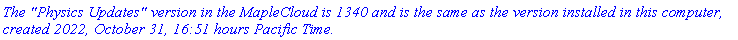 `The "Physics Updates" version in the MapleCloud is 1340 and is the same as the version installed in this computer, created 2022, October 31, 16:51 hours Pacific Time.`