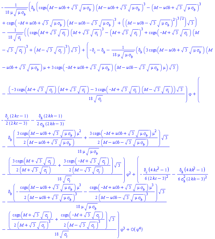 series((-(1/18)*delta[b]*(csgn(M-u0b+3^(1/2)*(mu*sigma[b])^(1/2))*(M-u0b+3^(1/2)*(mu*sigma[b])^(1/2))^3-(M-u0b+3^(1/2)*(mu*sigma[b])^(1/2))^3+csgn(-M+u0b+3^(1/2)*(mu*sigma[b])^(1/2))*(M-u0b-3^(1/2)*(mu*sigma[b])^(1/2))^3+((M-u0b-3^(1/2)*(mu*sigma[b])^(1/2))^2)^(3/2))*3^(1/2)/(mu*(mu*sigma[b])^(1/2))-(1/18)*(csgn(M+3^(1/2)*sigma[i]^(1/2))*(M+3^(1/2)*sigma[i]^(1/2))^3-(M+3^(1/2)*sigma[i]^(1/2))^3+csgn(-M+3^(1/2)*sigma[i]^(1/2))*(M-3^(1/2)*sigma[i]^(1/2))^3+(M-3^(1/2)*sigma[i]^(1/2))^3)*3^(1/2)/sigma[i]^(1/2))+(-delta[c]-delta[h]-(1/18)*delta[b]*(3*csgn(M-u0b+3^(1/2)*(mu*sigma[b])^(1/2))*(M-u0b+3^(1/2)*(mu*sigma[b])^(1/2))*mu+3*csgn(-M+u0b+3^(1/2)*(mu*sigma[b])^(1/2))*(M-u0b-3^(1/2)*(mu*sigma[b])^(1/2))*mu)*3^(1/2)/(mu*(mu*sigma[b])^(1/2))-(1/18)*(-3*csgn(M+3^(1/2)*sigma[i]^(1/2))*(M+3^(1/2)*sigma[i]^(1/2))-3*csgn(-M+3^(1/2)*sigma[i]^(1/2))*(M-3^(1/2)*sigma[i]^(1/2)))*3^(1/2)/sigma[i]^(1/2))*varphi+(-(1/2)*delta[c]*(2*kc-1)/(2*kc-3)-(1/2)*delta[h]*(2*kh-1)/(sigma[h]*(2*kh-3))-(1/18)*delta[b]*((3/2)*csgn(M-u0b+3^(1/2)*(mu*sigma[b])^(1/2))*mu^2/(M-u0b+3^(1/2)*(mu*sigma[b])^(1/2))+(3/2)*csgn(-M+u0b+3^(1/2)*(mu*sigma[b])^(1/2))*mu^2/(M-u0b-3^(1/2)*(mu*sigma[b])^(1/2)))*3^(1/2)/(mu*(mu*sigma[b])^(1/2))-(1/18)*((3/2)*csgn(M+3^(1/2)*sigma[i]^(1/2))/(M+3^(1/2)*sigma[i]^(1/2))+(3/2)*csgn(-M+3^(1/2)*sigma[i]^(1/2))/(M-3^(1/2)*sigma[i]^(1/2)))*3^(1/2)/sigma[i]^(1/2))*varphi^2+(-(1/6)*delta[c]*(4*kc^2-1)/(2*kc-3)^2-(1/6)*delta[h]*(4*kh^2-1)/(sigma[h]^2*(2*kh-3)^2)-(1/18)*delta[b]*(-(1/2)*csgn(M-u0b+3^(1/2)*(mu*sigma[b])^(1/2))*mu^3/(M-u0b+3^(1/2)*(mu*sigma[b])^(1/2))^3-(1/2)*csgn(-M+u0b+3^(1/2)*(mu*sigma[b])^(1/2))*mu^3/(M-u0b-3^(1/2)*(mu*sigma[b])^(1/2))^3)*3^(1/2)/(mu*(mu*sigma[b])^(1/2))-(1/18)*((1/2)*csgn(M+3^(1/2)*sigma[i]^(1/2))/(M+3^(1/2)*sigma[i]^(1/2))^3+(1/2)*csgn(-M+3^(1/2)*sigma[i]^(1/2))/(M-3^(1/2)*sigma[i]^(1/2))^3)*3^(1/2)/sigma[i]^(1/2))*varphi^3+O(varphi^4),varphi,4)