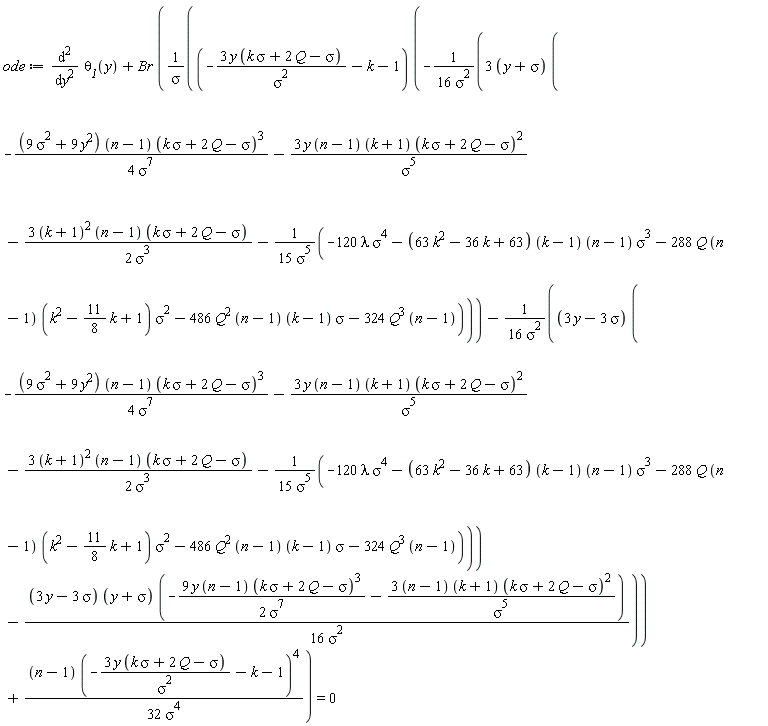 ode := diff(`&theta;__1`(y), y, y)+Br*((-3*y*(k*sigma+2*Q-sigma)/sigma^2-k-1)*(-(3*(y+sigma))*(-(9*sigma^2+9*y^2)*(n-1)*(k*sigma+2*Q-sigma)^3/(4*sigma^7)-3*y*(n-1)*(k+1)*(k*sigma+2*Q-sigma)^2/sigma^5-3*(k+1)^2*(n-1)*(k*sigma+2*Q-sigma)/(2*sigma^3)-(-120*lambda*sigma^4-(63*k^2-36*k+63)*(k-1)*(n-1)*sigma^3-288*Q*(n-1)*(k^2-(11/8)*k+1)*sigma^2-486*Q^2*(n-1)*(k-1)*sigma-324*Q^3*(n-1))/(15*sigma^5))/(16*sigma^2)-(3*y-3*sigma)*(-(9*sigma^2+9*y^2)*(n-1)*(k*sigma+2*Q-sigma)^3/(4*sigma^7)-3*y*(n-1)*(k+1)*(k*sigma+2*Q-sigma)^2/sigma^5-3*(k+1)^2*(n-1)*(k*sigma+2*Q-sigma)/(2*sigma^3)-(-120*lambda*sigma^4-(63*k^2-36*k+63)*(k-1)*(n-1)*sigma^3-288*Q*(n-1)*(k^2-(11/8)*k+1)*sigma^2-486*Q^2*(n-1)*(k-1)*sigma-324*Q^3*(n-1))/(15*sigma^5))/(16*sigma^2)-(3*y-3*sigma)*(y+sigma)*(-9*y*(n-1)*(k*sigma+2*Q-sigma)^3/(2*sigma^7)-(3*(n-1))*(k+1)*(k*sigma+2*Q-sigma)^2/sigma^5)/(16*sigma^2))/sigma+(n-1)*(-3*y*(k*sigma+2*Q-sigma)/sigma^2-k-1)^4/(32*sigma^4)) = 0