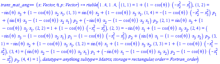proc (x::Vector, theta, p::Vector) options operator, arrow; rtable(1 .. 4, 1 .. 4, {(1, 1) = 1+(1-cos(theta))*(-x[2]^2-x[3]^2), (1, 2) = -sin(theta)*x[3]+(1-cos(theta))*x[2]*x[1], (1, 3) = sin(theta)*x[2]+(1-cos(theta))*x[3]*x[1], (1, 4) = -(1-cos(theta))*(-x[2]^2-x[3]^2)*p[1]+(sin(theta)*x[3]-(1-cos(theta))*x[2]*x[1])*p[2]+(-sin(theta)*x[2]-(1-cos(theta))*x[3]*x[1])*p[3], (2, 1) = sin(theta)*x[3]+(1-cos(theta))*x[2]*x[1], (2, 2) = 1+(1-cos(theta))*(-x[1]^2-x[3]^2), (2, 3) = -sin(theta)*x[1]+(1-cos(theta))*x[3]*x[2], (2, 4) = (-sin(theta)*x[3]-(1-cos(theta))*x[2]*x[1])*p[1]-(1-cos(theta))*(-x[1]^2-x[3]^2)*p[2]+(sin(theta)*x[1]-(1-cos(theta))*x[3]*x[2])*p[3], (3, 1) = -sin(theta)*x[2]+(1-cos(theta))*x[3]*x[1], (3, 2) = sin(theta)*x[1]+(1-cos(theta))*x[3]*x[2], (3, 3) = 1+(1-cos(theta))*(-x[1]^2-x[2]^2), (3, 4) = (sin(theta)*x[2]-(1-cos(theta))*x[3]*x[1])*p[1]+(-sin(theta)*x[1]-(1-cos(theta))*x[3]*x[2])*p[2]-(1-cos(theta))*(-x[1]^2-x[2]^2)*p[3], (4, 4) = 1}, datatype = anything, subtype = Matrix, storage = rectangular, order = Fortran_order) end proc