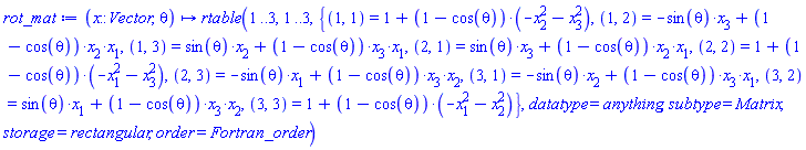 proc (x::Vector, theta) options operator, arrow; rtable(1 .. 3, 1 .. 3, {(1, 1) = 1+(1-cos(theta))*(-x[2]^2-x[3]^2), (1, 2) = -sin(theta)*x[3]+(1-cos(theta))*x[2]*x[1], (1, 3) = sin(theta)*x[2]+(1-cos(theta))*x[3]*x[1], (2, 1) = sin(theta)*x[3]+(1-cos(theta))*x[2]*x[1], (2, 2) = 1+(1-cos(theta))*(-x[1]^2-x[3]^2), (2, 3) = -sin(theta)*x[1]+(1-cos(theta))*x[3]*x[2], (3, 1) = -sin(theta)*x[2]+(1-cos(theta))*x[3]*x[1], (3, 2) = sin(theta)*x[1]+(1-cos(theta))*x[3]*x[2], (3, 3) = 1+(1-cos(theta))*(-x[1]^2-x[2]^2)}, datatype = anything, subtype = Matrix, storage = rectangular, order = Fortran_order) end proc