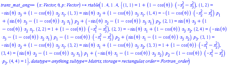 proc (x::Vector, theta, p::Vector) options operator, arrow; rtable(1 .. 4, 1 .. 4, {(1, 1) = 1+(1-cos(theta))*(-x[2]^2-x[3]^2), (1, 2) = -sin(theta)*x[3]+(1-cos(theta))*x[2]*x[1], (1, 3) = sin(theta)*x[2]+(1-cos(theta))*x[3]*x[1], (1, 4) = -(1-cos(theta))*(-x[2]^2-x[3]^2)*p[1]+(sin(theta)*x[3]-(1-cos(theta))*x[2]*x[1])*p[2]+(-sin(theta)*x[2]-(1-cos(theta))*x[3]*x[1])*p[3], (2, 1) = sin(theta)*x[3]+(1-cos(theta))*x[2]*x[1], (2, 2) = 1+(1-cos(theta))*(-x[1]^2-x[3]^2), (2, 3) = -sin(theta)*x[1]+(1-cos(theta))*x[3]*x[2], (2, 4) = (-sin(theta)*x[3]-(1-cos(theta))*x[2]*x[1])*p[1]-(1-cos(theta))*(-x[1]^2-x[3]^2)*p[2]+(sin(theta)*x[1]-(1-cos(theta))*x[3]*x[2])*p[3], (3, 1) = -sin(theta)*x[2]+(1-cos(theta))*x[3]*x[1], (3, 2) = sin(theta)*x[1]+(1-cos(theta))*x[3]*x[2], (3, 3) = 1+(1-cos(theta))*(-x[1]^2-x[2]^2), (3, 4) = (sin(theta)*x[2]-(1-cos(theta))*x[3]*x[1])*p[1]+(-sin(theta)*x[1]-(1-cos(theta))*x[3]*x[2])*p[2]-(1-cos(theta))*(-x[1]^2-x[2]^2)*p[3], (4, 4) = 1}, datatype = anything, subtype = Matrix, storage = rectangular, order = Fortran_order) end proc