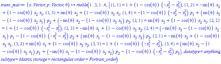 proc (x::Vector, p::Vector, theta) options operator, arrow; rtable(1 .. 3, 1 .. 4, {(1, 1) = 1+(1-cos(theta))*(-x[2]^2-x[3]^2), (1, 2) = -sin(theta)*x[3]+(1-cos(theta))*x[2]*x[1], (1, 3) = sin(theta)*x[2]+(1-cos(theta))*x[3]*x[1], (1, 4) = -(1-cos(theta))*(-x[2]^2-x[3]^2)*p[1]+(sin(theta)*x[3]-(1-cos(theta))*x[2]*x[1])*p[2]+(-sin(theta)*x[2]-(1-cos(theta))*x[3]*x[1])*p[3], (2, 1) = sin(theta)*x[3]+(1-cos(theta))*x[2]*x[1], (2, 2) = 1+(1-cos(theta))*(-x[1]^2-x[3]^2), (2, 3) = -sin(theta)*x[1]+(1-cos(theta))*x[3]*x[2], (2, 4) = (-sin(theta)*x[3]-(1-cos(theta))*x[2]*x[1])*p[1]-(1-cos(theta))*(-x[1]^2-x[3]^2)*p[2]+(sin(theta)*x[1]-(1-cos(theta))*x[3]*x[2])*p[3], (3, 1) = -sin(theta)*x[2]+(1-cos(theta))*x[3]*x[1], (3, 2) = sin(theta)*x[1]+(1-cos(theta))*x[3]*x[2], (3, 3) = 1+(1-cos(theta))*(-x[1]^2-x[2]^2), (3, 4) = (sin(theta)*x[2]-(1-cos(theta))*x[3]*x[1])*p[1]+(-sin(theta)*x[1]-(1-cos(theta))*x[3]*x[2])*p[2]-(1-cos(theta))*(-x[1]^2-x[2]^2)*p[3]}, datatype = anything, subtype = Matrix, storage = rectangular, order = Fortran_order) end proc
