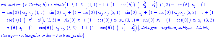 proc (x::Vector, theta) options operator, arrow; rtable(1 .. 3, 1 .. 3, {(1, 1) = 1+(1-cos(theta))*(-x[2]^2-x[3]^2), (1, 2) = -sin(theta)*x[3]+(1-cos(theta))*x[2]*x[1], (1, 3) = sin(theta)*x[2]+(1-cos(theta))*x[3]*x[1], (2, 1) = sin(theta)*x[3]+(1-cos(theta))*x[2]*x[1], (2, 2) = 1+(1-cos(theta))*(-x[1]^2-x[3]^2), (2, 3) = -sin(theta)*x[1]+(1-cos(theta))*x[3]*x[2], (3, 1) = -sin(theta)*x[2]+(1-cos(theta))*x[3]*x[1], (3, 2) = sin(theta)*x[1]+(1-cos(theta))*x[3]*x[2], (3, 3) = 1+(1-cos(theta))*(-x[1]^2-x[2]^2)}, datatype = anything, subtype = Matrix, storage = rectangular, order = Fortran_order) end proc