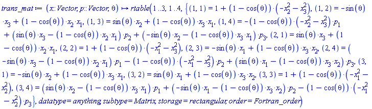 proc (x::Vector, p::Vector, theta) options operator, arrow; rtable(1 .. 3, 1 .. 4, {(1, 1) = 1+(1-cos(theta))*(-x[2]^2-x[3]^2), (1, 2) = -sin(theta)*x[3]+(1-cos(theta))*x[2]*x[1], (1, 3) = sin(theta)*x[2]+(1-cos(theta))*x[3]*x[1], (1, 4) = -(1-cos(theta))*(-x[2]^2-x[3]^2)*p[1]+(sin(theta)*x[3]-(1-cos(theta))*x[2]*x[1])*p[2]+(-sin(theta)*x[2]-(1-cos(theta))*x[3]*x[1])*p[3], (2, 1) = sin(theta)*x[3]+(1-cos(theta))*x[2]*x[1], (2, 2) = 1+(1-cos(theta))*(-x[1]^2-x[3]^2), (2, 3) = -sin(theta)*x[1]+(1-cos(theta))*x[3]*x[2], (2, 4) = (-sin(theta)*x[3]-(1-cos(theta))*x[2]*x[1])*p[1]-(1-cos(theta))*(-x[1]^2-x[3]^2)*p[2]+(sin(theta)*x[1]-(1-cos(theta))*x[3]*x[2])*p[3], (3, 1) = -sin(theta)*x[2]+(1-cos(theta))*x[3]*x[1], (3, 2) = sin(theta)*x[1]+(1-cos(theta))*x[3]*x[2], (3, 3) = 1+(1-cos(theta))*(-x[1]^2-x[2]^2), (3, 4) = (sin(theta)*x[2]-(1-cos(theta))*x[3]*x[1])*p[1]+(-sin(theta)*x[1]-(1-cos(theta))*x[3]*x[2])*p[2]-(1-cos(theta))*(-x[1]^2-x[2]^2)*p[3]}, datatype = anything, subtype = Matrix, storage = rectangular, order = Fortran_order) end proc