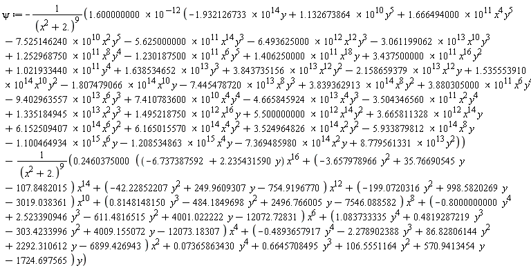 psi := -(1.600000000*10^(-12))*(-(1.100464934*10^15)*x^6*y-(5.933879812*10^14)*x^8*y-(7.369485980*10^14)*x^2*y+(3.524964826*10^14)*x^2*y^2+(6.165015570*10^14)*x^4*y^2+(6.152509407*10^14)*x^6*y^2+(1.335184945*10^13)*x^2*y^3-(1.208534863*10^15)*x^4*y+(1.495218750*10^12)*x^16*y+(5.500000000*10^12)*x^14*y^2+(3.665811328*10^12)*x^14*y+(8.779561331*10^13)*y^2+(1.021933440*10^11)*y^4+(1.638534652*10^13)*y^3-(1.932126733*10^14)*y+(1.132673864*10^10)*y^5-(4.665845924*10^13)*x^4*y^3-(3.504346560*10^11)*x^2*y^4-(9.402963557*10^13)*x^6*y^3+(7.410783600*10^10)*x^4*y^4+(3.880305000*10^11)*x^6*y^4+(3.839362913*10^14)*x^8*y^2-(2.158659379*10^13)*x^12*y-(1.807479066*10^14)*x^10*y+(3.437500000*10^11)*x^16*y^2+(3.843735156*10^13)*x^12*y^2-(5.625000000*10^11)*x^14*y^3+(1.406250000*10^11)*x^18*y-(7.445478720*10^13)*x^8*y^3-(3.061199062*10^13)*x^10*y^3+(1.535553910*10^14)*x^10*y^2-(1.230187500*10^11)*x^6*y^5+(1.666494000*10^11)*x^4*y^5-(7.525146240*10^10)*x^2*y^5+(1.252968750*10^11)*x^8*y^4-(6.493625000*10^12)*x^12*y^3)/(x^2+2.)^9-(.2460375000*((-6.737387592+2.235431590*y)*x^16+(-3.657978966*y^2+35.76690545*y-107.8482015)*x^14+(-42.22852207*y^2+249.9609307*y-754.9196770)*x^12+(-199.0720316*y^2+998.5820269*y-3019.038361)*x^10+(.8148148150*y^3-484.1849698*y^2+2496.766005*y-7546.088582)*x^8+(-.8000000000*y^4+2.523390946*y^3-611.4816515*y^2+4001.022222*y-12072.72831)*x^6+(1.083733335*y^4+.4819287219*y^3-303.4233996*y^2+4009.155072*y-12073.18307)*x^4+(-.4893657917*y^4-2.278902388*y^3+86.82806144*y^2+2292.310612*y-6899.426943)*x^2+0.7365863430e-1*y^4+.6645708495*y^3+106.5551164*y^2+570.9413454*y-1724.697565))*y/(x^2+2.)^9