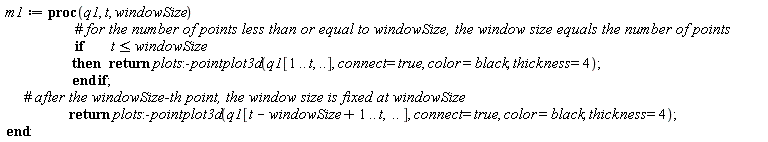 m1 := proc (q1, t, windowSize) if t <= windowSize then return plots:-pointplot3d(q1[1 .. t, () .. ()], connect = true, color = black, thickness = 4) end if; return plots:-pointplot3d(q1[t-windowSize+1 .. t, () .. ()], connect = true, color = black, thickness = 4) end proc