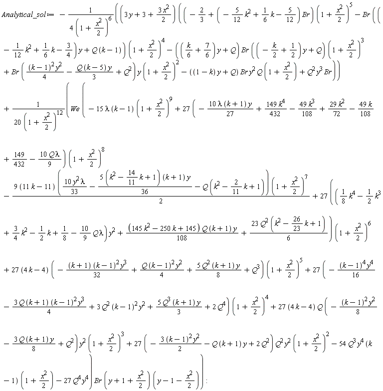 Analytical_sol := -(3*y+3+3*x^2*(1/2))*((-2/3+(-(5/12)*k^2+(1/6)*k-5/12)*Br)*(1+(1/2)*x^2)^5-Br*((-(1/12)*k^2+(1/6)*k-3/4)*y+Q*(k-1))*(1+(1/2)*x^2)^4-(((1/6)*k+7/6)*y+Q)*Br*((-(1/2)*k+1/2)*y+Q)*(1+(1/2)*x^2)^3+Br*((1/4)*(k-1)^2*y^2-(1/3)*Q*(k-5)*y+Q^2)*y*(1+(1/2)*x^2)^2-((1-k)*y+Q)*Br*y^2*Q*(1+(1/2)*x^2)+Q^2*y^3*Br)/(4*(1+(1/2)*x^2)^6)+We*(-15*lambda*(k-1)*(1+(1/2)*x^2)^9+(27*(-10*lambda*(k+1)*y*(1/27)+149*k^4*(1/432)-49*k^3*(1/108)+29*k^2*(1/72)-49*k*(1/108)+149/432-10*Q*lambda*(1/9)))*(1+(1/2)*x^2)^8-(1/2)*(9*(11*k-11))*(10*y^2*lambda*(1/33)-(1/36)*(5*(k^2-(14/11)*k+1))*(k+1)*y-Q*(k^2-(2/11)*k+1))*(1+(1/2)*x^2)^7+(27*(((1/8)*k^4-(1/2)*k^3+(3/4)*k^2-(1/2)*k+1/8-(10/9)*Q*lambda)*y^2+(1/108)*(145*k^2-250*k+145)*Q*(k+1)*y+23*Q^2*(k^2-(26/23)*k+1)*(1/6)))*(1+(1/2)*x^2)^6+(27*(4*k-4))*(-(1/32)*(k+1)*(k-1)^2*y^3+(1/4)*Q*(k-1)^2*y^2+5*Q^2*(k+1)*y*(1/8)+Q^3)*(1+(1/2)*x^2)^5+(27*(-(1/16)*(k-1)^4*y^4-3*Q*(k+1)*(k-1)^2*y^3*(1/4)+3*Q^2*(k-1)^2*y^2+5*Q^3*(k+1)*y*(1/3)+2*Q^4))*(1+(1/2)*x^2)^4+(27*(4*k-4))*Q*(-(1/8)*(k-1)^2*y^2-3*Q*(k+1)*y*(1/8)+Q^2)*y^2*(1+(1/2)*x^2)^3+(27*(-3*(k-1)^2*y^2*(1/2)-Q*(k+1)*y+2*Q^2))*Q^2*y^2*(1+(1/2)*x^2)^2-54*Q^3*y^4*(k-1)*(1+(1/2)*x^2)-27*Q^4*y^4)*Br*(y+1+(1/2)*x^2)*(y-1-(1/2)*x^2)/(20*(1+(1/2)*x^2)^12)
