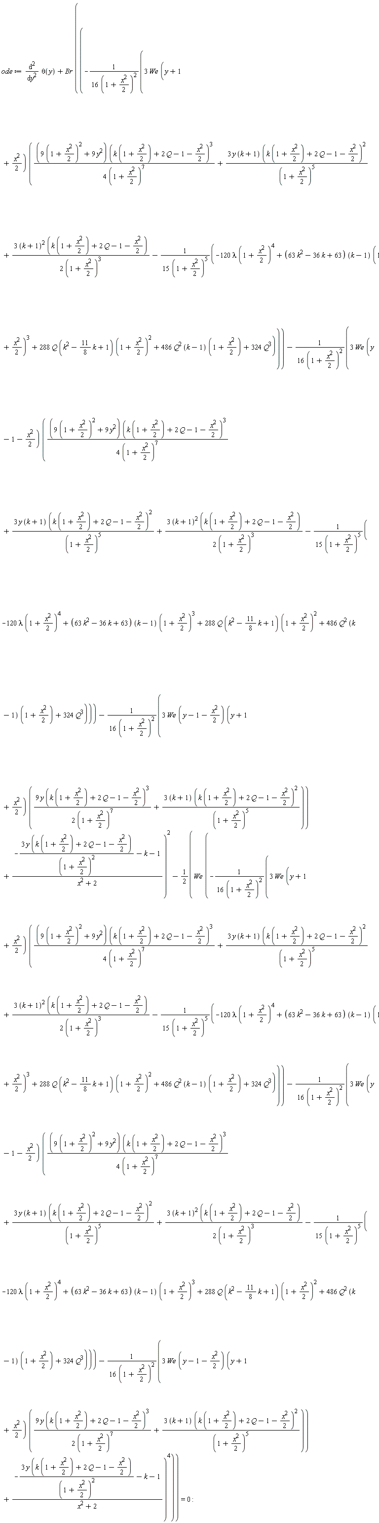 ode := diff(theta(y), y, y)+Br*((-3*We*(y+1+(1/2)*x^2)*((9*(1+(1/2)*x^2)^2+9*y^2)*(k*(1+(1/2)*x^2)+2*Q-1-(1/2)*x^2)^3/(4*(1+(1/2)*x^2)^7)+3*y*(k+1)*(k*(1+(1/2)*x^2)+2*Q-1-(1/2)*x^2)^2/(1+(1/2)*x^2)^5+3*(k+1)^2*(k*(1+(1/2)*x^2)+2*Q-1-(1/2)*x^2)/(2*(1+(1/2)*x^2)^3)-(-120*lambda*(1+(1/2)*x^2)^4+(63*k^2-36*k+63)*(k-1)*(1+(1/2)*x^2)^3+288*Q*(k^2-(11/8)*k+1)*(1+(1/2)*x^2)^2+486*Q^2*(k-1)*(1+(1/2)*x^2)+324*Q^3)/(15*(1+(1/2)*x^2)^5))/(16*(1+(1/2)*x^2)^2)-3*We*(y-1-(1/2)*x^2)*((9*(1+(1/2)*x^2)^2+9*y^2)*(k*(1+(1/2)*x^2)+2*Q-1-(1/2)*x^2)^3/(4*(1+(1/2)*x^2)^7)+3*y*(k+1)*(k*(1+(1/2)*x^2)+2*Q-1-(1/2)*x^2)^2/(1+(1/2)*x^2)^5+3*(k+1)^2*(k*(1+(1/2)*x^2)+2*Q-1-(1/2)*x^2)/(2*(1+(1/2)*x^2)^3)-(-120*lambda*(1+(1/2)*x^2)^4+(63*k^2-36*k+63)*(k-1)*(1+(1/2)*x^2)^3+288*Q*(k^2-(11/8)*k+1)*(1+(1/2)*x^2)^2+486*Q^2*(k-1)*(1+(1/2)*x^2)+324*Q^3)/(15*(1+(1/2)*x^2)^5))/(16*(1+(1/2)*x^2)^2)-3*We*(y-1-(1/2)*x^2)*(y+1+(1/2)*x^2)*(9*y*(k*(1+(1/2)*x^2)+2*Q-1-(1/2)*x^2)^3/(2*(1+(1/2)*x^2)^7)+(3*(k+1))*(k*(1+(1/2)*x^2)+2*Q-1-(1/2)*x^2)^2/(1+(1/2)*x^2)^5)/(16*(1+(1/2)*x^2)^2)+(-3*y*(k*(1+(1/2)*x^2)+2*Q-1-(1/2)*x^2)/(1+(1/2)*x^2)^2-k-1)/(x^2+2))^2-(1/2)*We*(-3*We*(y+1+(1/2)*x^2)*((9*(1+(1/2)*x^2)^2+9*y^2)*(k*(1+(1/2)*x^2)+2*Q-1-(1/2)*x^2)^3/(4*(1+(1/2)*x^2)^7)+3*y*(k+1)*(k*(1+(1/2)*x^2)+2*Q-1-(1/2)*x^2)^2/(1+(1/2)*x^2)^5+3*(k+1)^2*(k*(1+(1/2)*x^2)+2*Q-1-(1/2)*x^2)/(2*(1+(1/2)*x^2)^3)-(-120*lambda*(1+(1/2)*x^2)^4+(63*k^2-36*k+63)*(k-1)*(1+(1/2)*x^2)^3+288*Q*(k^2-(11/8)*k+1)*(1+(1/2)*x^2)^2+486*Q^2*(k-1)*(1+(1/2)*x^2)+324*Q^3)/(15*(1+(1/2)*x^2)^5))/(16*(1+(1/2)*x^2)^2)-3*We*(y-1-(1/2)*x^2)*((9*(1+(1/2)*x^2)^2+9*y^2)*(k*(1+(1/2)*x^2)+2*Q-1-(1/2)*x^2)^3/(4*(1+(1/2)*x^2)^7)+3*y*(k+1)*(k*(1+(1/2)*x^2)+2*Q-1-(1/2)*x^2)^2/(1+(1/2)*x^2)^5+3*(k+1)^2*(k*(1+(1/2)*x^2)+2*Q-1-(1/2)*x^2)/(2*(1+(1/2)*x^2)^3)-(-120*lambda*(1+(1/2)*x^2)^4+(63*k^2-36*k+63)*(k-1)*(1+(1/2)*x^2)^3+288*Q*(k^2-(11/8)*k+1)*(1+(1/2)*x^2)^2+486*Q^2*(k-1)*(1+(1/2)*x^2)+324*Q^3)/(15*(1+(1/2)*x^2)^5))/(16*(1+(1/2)*x^2)^2)-3*We*(y-1-(1/2)*x^2)*(y+1+(1/2)*x^2)*(9*y*(k*(1+(1/2)*x^2)+2*Q-1-(1/2)*x^2)^3/(2*(1+(1/2)*x^2)^7)+(3*(k+1))*(k*(1+(1/2)*x^2)+2*Q-1-(1/2)*x^2)^2/(1+(1/2)*x^2)^5)/(16*(1+(1/2)*x^2)^2)+(-3*y*(k*(1+(1/2)*x^2)+2*Q-1-(1/2)*x^2)/(1+(1/2)*x^2)^2-k-1)/(x^2+2))^4) = 0