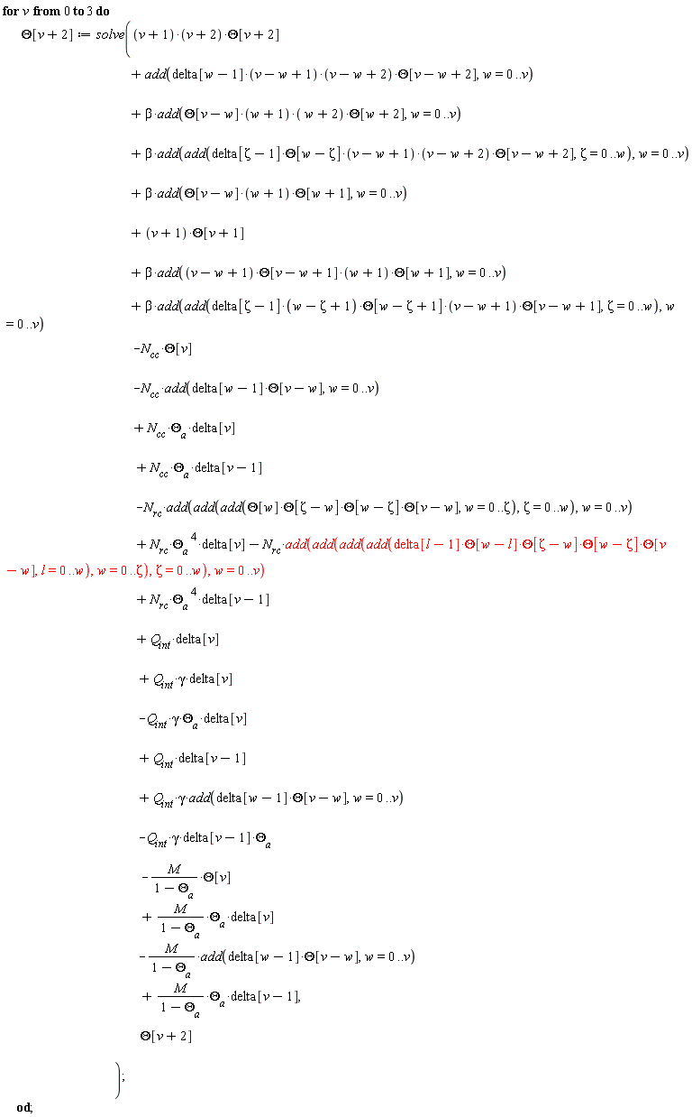 for v from 0 to 3 do Theta[v+2] := solve((v+1)*(v+2)*Theta[v+2]+N[cc]*`&Theta;__a`*delta[v]+N[cc]*`&Theta;__a`*delta[v-1]+N[rc]*`&Theta;__a`^4*delta[v]+N[rc]*`&Theta;__a`^4*delta[v-1]+Q[int]*gamma*delta[v]-M*Theta[v]/(1-`&Theta;__a`)-Q[int]*gamma*`&Theta;__a`*delta[v]-Q[int]*gamma*delta[v-1]*`&Theta;__a`+M*`&Theta;__a`*delta[v]/(1-`&Theta;__a`)+M*`&Theta;__a`*delta[v-1]/(1-`&Theta;__a`)-M*add(delta[w-1]*Theta[v-w], w = 0 .. v)/(1-`&Theta;__a`)+Q[int]*gamma*add(delta[w-1]*Theta[v-w], w = 0 .. v)+Q[int]*delta[v-1]+beta*add(add(delta[Zeta-1]*(w-Zeta+1)*Theta[w-Zeta+1]*(v-w+1)*Theta[v-w+1], Zeta = 0 .. w), w = 0 .. v)-N[cc]*Theta[v]-N[cc]*add(delta[w-1]*Theta[v-w], w = 0 .. v)+beta*add(Theta[v-w]*(w+1)*(w+2)*Theta[w+2], w = 0 .. v)+beta*add(add(delta[Zeta-1]*Theta[w-Zeta]*(v-w+1)*(v-w+2)*Theta[v-w+2], Zeta = 0 .. w), w = 0 .. v)+beta*add(Theta[v-w]*(w+1)*Theta[w+1], w = 0 .. v)+(v+1)*Theta[v+1]+beta*add((v-w+1)*Theta[v-w+1]*(w+1)*Theta[w+1], w = 0 .. v)-N[rc]*add(add(add(Theta[w]*Theta[Zeta-w]*Theta[w-Zeta]*Theta[v-w], w = 0 .. Zeta), Zeta = 0 .. w), w = 0 .. v)-N[rc]*add(add(add(add(delta[l-1]*Theta[w-l]*Theta[Zeta-w]*Theta[w-Zeta]*Theta[v-w], l = 0 .. w), w = 0 .. Zeta), Zeta = 0 .. w), w = 0 .. v)+Q[int]*delta[v]+add(delta[w-1]*(v-w+1)*(v-w+2)*Theta[v-w+2], w = 0 .. v), Theta[v+2]) end do