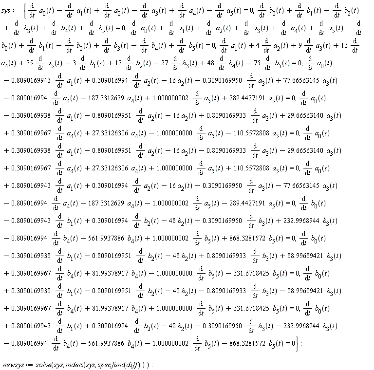 sys := {diff(a[0](t), t)-(diff(a[1](t), t))+diff(a[2](t), t)-(diff(a[3](t), t))+diff(a[4](t), t)-(diff(a[5](t), t)) = 0, diff(b[0](t), t)+diff(b[1](t), t)+diff(b[2](t), t)+diff(b[3](t), t)+diff(b[4](t), t)+diff(b[5](t), t) = 0, diff(a[0](t), t)-.8090169943*(diff(a[1](t), t))+.309016994*(diff(a[2](t), t))-16*a[2](t)+.3090169950*(diff(a[3](t), t))+77.66563145*a[3](t)-.809016994*(diff(a[4](t), t))-187.3312629*a[4](t)+1.000000002*(diff(a[5](t), t))+289.4427191*a[5](t) = 0, diff(a[0](t), t)-.3090169938*(diff(a[1](t), t))-.8090169951*(diff(a[2](t), t))-16*a[2](t)+.8090169933*(diff(a[3](t), t))+29.66563140*a[3](t)+.3090169967*(diff(a[4](t), t))+27.33126306*a[4](t)-1.000000000*(diff(a[5](t), t))-110.5572808*a[5](t) = 0, diff(a[0](t), t)+.3090169938*(diff(a[1](t), t))-.8090169951*(diff(a[2](t), t))-16*a[2](t)-.8090169933*(diff(a[3](t), t))-29.66563140*a[3](t)+.3090169967*(diff(a[4](t), t))+27.33126306*a[4](t)+1.000000000*(diff(a[5](t), t))+110.5572808*a[5](t) = 0, diff(a[0](t), t)+.8090169943*(diff(a[1](t), t))+.309016994*(diff(a[2](t), t))-16*a[2](t)-.3090169950*(diff(a[3](t), t))-77.66563145*a[3](t)-.809016994*(diff(a[4](t), t))-187.3312629*a[4](t)-1.000000002*(diff(a[5](t), t))-289.4427191*a[5](t) = 0, diff(a[1](t), t)+4*(diff(a[2](t), t))+9*(diff(a[3](t), t))+16*(diff(a[4](t), t))+25*(diff(a[5](t), t))-3*(diff(b[1](t), t))+12*(diff(b[2](t), t))-27*(diff(b[3](t), t))+48*(diff(b[4](t), t))-75*(diff(b[5](t), t)) = 0, diff(b[0](t), t)-.8090169943*(diff(b[1](t), t))+.309016994*(diff(b[2](t), t))-48*b[2](t)+.3090169950*(diff(b[3](t), t))+232.9968944*b[3](t)-.809016994*(diff(b[4](t), t))-561.9937886*b[4](t)+1.000000002*(diff(b[5](t), t))+868.3281572*b[5](t) = 0, diff(b[0](t), t)-.3090169938*(diff(b[1](t), t))-.8090169951*(diff(b[2](t), t))-48*b[2](t)+.8090169933*(diff(b[3](t), t))+88.99689421*b[3](t)+.3090169967*(diff(b[4](t), t))+81.99378917*b[4](t)-1.000000000*(diff(b[5](t), t))-331.6718425*b[5](t) = 0, diff(b[0](t), t)+.3090169938*(diff(b[1](t), t))-.8090169951*(diff(b[2](t), t))-48*b[2](t)-.8090169933*(diff(b[3](t), t))-88.99689421*b[3](t)+.3090169967*(diff(b[4](t), t))+81.99378917*b[4](t)+1.000000000*(diff(b[5](t), t))+331.6718425*b[5](t) = 0, diff(b[0](t), t)+.8090169943*(diff(b[1](t), t))+.309016994*(diff(b[2](t), t))-48*b[2](t)-.3090169950*(diff(b[3](t), t))-232.9968944*b[3](t)-.809016994*(diff(b[4](t), t))-561.9937886*b[4](t)-1.000000002*(diff(b[5](t), t))-868.3281572*b[5](t) = 0, diff(a[0](t), t)+diff(a[1](t), t)+diff(a[2](t), t)+diff(a[3](t), t)+diff(a[4](t), t)+diff(a[5](t), t)-(diff(b[0](t), t))+diff(b[1](t), t)-(diff(b[2](t), t))+diff(b[3](t), t)-(diff(b[4](t), t))+diff(b[5](t), t) = 0}; newsys := solve(sys, indets(sys, specfunc(diff)))