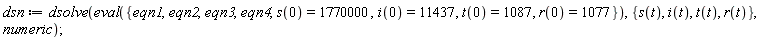 dsn := dsolve(eval({eqn1, eqn2, eqn3, eqn4, i(0) = 11437, r(0) = 1077, s(0) = 1770000, t(0) = 1087}), {i(t), r(t), s(t), t(t)}, numeric)