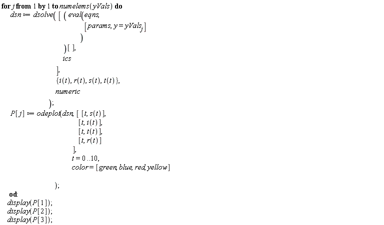 for j to numelems(yVals) do dsn := dsolve([(eval(eqns, [params, y = yVals[j]]))[], ics], {i(t), r(t), s(t), t(t)}, numeric); P[j] := odeplot(dsn, [[t, s(t)], [t, i(t)], [t, t(t)], [t, r(t)]], t = 0 .. 10, color = [green, blue, red, yellow]) end do; display(P[1]); display(P[2]); display(P[3])