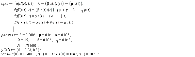 eqns := [diff(s(t), t) = lambda-beta*s(t)*i(t)-mu*s(t), diff(i(t), t) = beta*s(t)*i(t)-(mu+y+delta+`&mu;__1`)*i(t), diff(t(t), t) = y*i(t)-(alpha+mu)*t, diff(r(t), t) = alpha*t(t)+delta*i(t)-mu*r(t)]; params := beta = 0.5e-3, mu = 0.4e-1, alpha = 0.3e-2, lambda = 15, delta = 0.6e-2, `&mu;__1` = 0.42e-1, N = 1783601; yVals := [.1, 0.2e-1, .3]; ics := s(0) = 1770000, i(0) = 11437, t(0) = 1087, r(0) = 1077