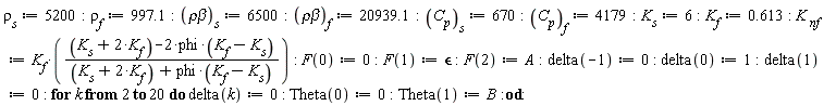 "rho[s]:=5200:rho[f]:=997.1:(rhobeta)[s]:=6500:(rhobeta)[f]:=20939.1:(C[p])[s]:=670:(C[p])[f]:=4179:K[s]:=6:K[f]:=0.613: K[ nf]:=K[f]*(((K[s]+2*K[f])-2*phi*(K[f]-K[s]))/((K[s]+2*K[f])+phi*(K[f]-K[s]))): F(0):=0:F(1):=`&epsilon;`:F(2):=A:delta(-1):=0: delta(0):=1:delta(1):=0: for k from 2 to 20 do delta(k):=0: Theta(0):=0:Theta(1):=B:od:"
