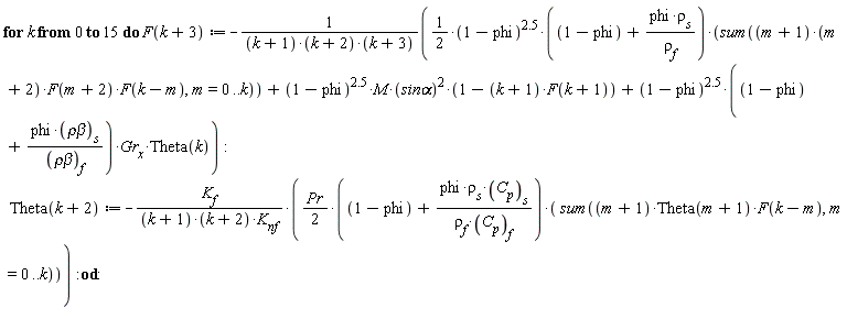 for k from 0 to 15 do F(k+3) := -((1/2)*(1-phi)^2.5*(1-phi+phi*rho[s]/rho[f])*(sum((m+1)*(m+2)*F(m+2)*F(k-m), m = 0 .. k))+(1-phi)^2.5*M*`sin&alpha;`^2*(1-(k+1)*F(k+1))+(1-phi)^2.5*(1-phi+phi*`&rho;&beta;`[s]/`&rho;&beta;`[f])*Gr[x]*Theta(k))/((k+1)*(k+2)*(k+3)); Theta(k+2) := -(1/2)*K[f]*Pr*(1-phi+phi*rho[s]*C[p][s]/(rho[f]*C[p][f]))*(sum((m+1)*Theta(m+1)*F(k-m), m = 0 .. k))/((k+1)*(k+2)*K[nf]) end do