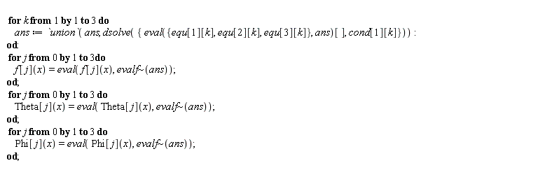 for k to 3 do ans := `union`(ans, dsolve({cond[1][k], (eval({equ[1][k], equ[2][k], equ[3][k]}, ans))[]})) end do; for j from 0 to 3 do f[j](x) = eval(f[j](x), `~`[evalf](ans)) end do; for j from 0 to 3 do Theta[j](x) = eval(Theta[j](x), `~`[evalf](ans)) end do; for j from 0 to 3 do Phi[j](x) = eval(Phi[j](x), `~`[evalf](ans)) end do