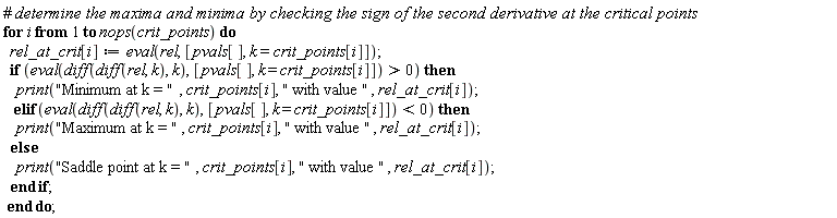 for i to nops(crit_points) do rel_at_crit[i] := eval(rel, [pvals[], k = crit_points[i]]); if eval(diff(diff(rel, k), k), [pvals[], k = crit_points[i]]) > 0 then print("Minimum at k = ", crit_points[i], " with value ", rel_at_crit[i]) elif eval(diff(diff(rel, k), k), [pvals[], k = crit_points[i]]) < 0 then print("Maximum at k = ", crit_points[i], " with value ", rel_at_crit[i]) else print("Saddle point at k = ", crit_points[i], " with value ", rel_at_crit[i]) end if end do