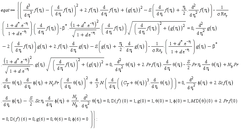 eqat := {M.(D(theta))(0)+2.*Pr.f(0) = 0, diff(phi(eta), eta, eta)+2.*Sc.f(eta).(diff(phi(eta), eta))-(1/2)*S.Sc.eta.(diff(phi(eta), eta))+N[t]/N[b].(diff(theta(eta), eta, eta)) = 0, diff(g(eta), eta, eta)-2.*(diff(f(eta), eta)).g(eta)+2.*f(eta).(diff(g(eta), eta))-S.(g(eta)+(1/2)*eta.(diff(g(eta), eta)))-1/(sigma.Re[r]).((1+LinearAlgebra:-HermitianTranspose(d).exp(-eta))/(1+d.exp(-eta))).g(eta)-LinearAlgebra:-HermitianTranspose(beta).((1+LinearAlgebra:-HermitianTranspose(d).exp(-eta))^2/sqrt(1+d.exp(-eta))).g(eta).sqrt((diff(f(eta), eta))^2+g(eta)^2) = 0, diff(theta(eta), eta, eta)+2.*Pr.f(eta).(diff(theta(eta), eta))-(1/2)*S.Pr.eta.(diff(theta(eta), eta))+N[b].Pr.((diff(theta(eta), eta)).(diff(phi(eta), eta)))+N[t].Pr.((diff(theta(eta), eta))^2)+4/3.N.(diff((C[T]+theta(eta))^3.(diff(theta(eta), eta)), eta)) = 0, diff(f(eta), eta, eta, eta)-(diff(f(eta), eta))^2+2.*f(eta).(diff(f(eta), eta))+g(eta)^2-S.(diff(f(eta), eta)+(1/2)*eta.(diff(f(eta), eta, eta)))-1/(sigma.Re[r]).((1+LinearAlgebra:-HermitianTranspose(d).exp(-eta))/(1+d.exp(-eta))).(diff(f(eta), eta))-LinearAlgebra:-HermitianTranspose(beta).((1+LinearAlgebra:-HermitianTranspose(d).exp(-eta))^2/sqrt(1+d.exp(-eta))).(diff(f(eta), eta)).sqrt((diff(f(eta), eta))^2+g(eta)^2) = 0, g(0) = 1, g(6) = 0, phi(0) = 1, phi(6) = 0, theta(0) = 1, theta(6) = 0, (D(f))(0) = 1, (D(f))(6) = 0}