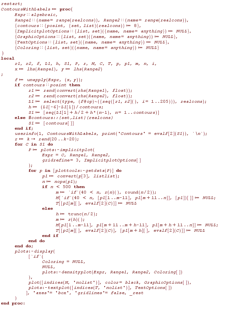 restart; ContoursWithLabels := proc (Expr::algebraic, Range1::(name = range(realcons)), Range2::(name = range(realcons)), { contours::{posint, ({list, set})(realcons)} := 8, ImplicitplotOptions::(({list, set})({name, name = anything})) := NULL, GraphicOptions::(({list, set})({name, name = anything})) := NULL, TextOptions::(({list, set})({name, name = anything})) := NULL, Coloring::(({list, set})({name, name = anything})) := NULL }) local r1, r2, f, L1, h, S1, P, r, M, C, T, p, p1, m, n, i, x, y; x := lhs(Range1); y := lhs(Range2); f := unapply(Expr, x, y); if contours::posint then r1 := rand(convert(rhs(Range1), float)); r2 := rand(convert(rhs(Range2), float)); L1 := select(type, `~`[`@`(f, op)]({seq(([r1, r2])(), i = 1 .. 205)}), realcons); h := (L1[-6]-L1[1])/contours; S1 := [seq(L1[1]+(1/2)*h+h*(n-1), n = 1 .. contours)] else S1 := [contours[]] end if; userinfo(1, ContoursWithLabels, print('Contours' = evalf[2](S1)), `\n`); r := proc (k) options operator, arrow; rand(20 .. k-20) end proc; for C in S1 do P := plots:-implicitplot(Expr = C, Range1, Range2, gridrefine = 3, ImplicitplotOptions[]); for p in [plottools:-getdata(P)] do p1 := convert(p[3], listlist); n := nops(p1); if n < 500 then m := `if`(40 < n, (r(n))(), round((1/2)*n)); M[`if`(40 < n, [p1[1 .. m-11], p1[m+11 .. n]], [p1])[]] := NULL; T[[p1[m][], evalf[2](C)]] := NULL else h := trunc((1/2)*n); m := (r(h))(); M[p1[1 .. m-11], p1[m+11 .. m+h-11], p1[m+h+11 .. n]] := NULL; T[[p1[m][], evalf[2](C)], [p1[m+h][], evalf[2](C)]] := NULL end if end do end do; plots:-display([`if`(Coloring = NULL, NULL, plots:-densityplot(Expr, Range1, Range2, Coloring[])), plot([indices(M, 'nolist')], color = black, GraphicOptions[]), plots:-textplot([indices(T, 'nolist')], TextOptions[])], 'axes' = 'box', 'gridlines' = false, _rest) end proc