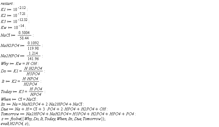 restart; K1 := 10^(-2.12); K2 := 10^(-7.21); K3 := 10^(-12.32); Kw := 10^(-14); NaCl := .5004/(58.44); NaH2PO4 := .1092/(119.98); Na2HPO4 := 1.214/(141.96); Why := Kw = H*OH; Do := K1 = H*H2PO4/H3PO4; It := K2 = H*HPO4/H2PO4; Today := K3 = H*PO4/HPO4; When := Cl = NaCl; Its := Na = NaH2PO4+2*Na2HPO4+NaCl; Due := Na+H = Cl+3*PO4+2*HPO4+H2PO4+OH; Tomorrow := Na2HPO4+NaH2PO4 = H3PO4+H2PO4+HPO4+PO4; z := fsolve([Why, Do, It, Today, When, Its, Due, Tomorrow]); eval(H2PO4, z)