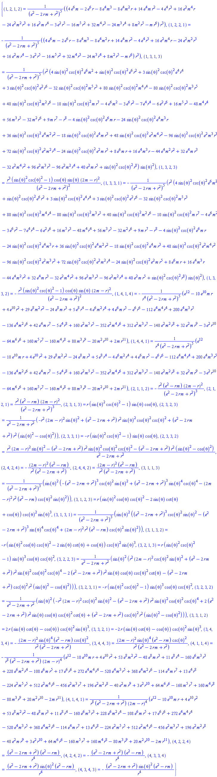 {(1, 2, 1, 2) = (4*e^6*m-2*e^6*r-8*e^4*m^3-8*e^4*m^2*r+14*e^4*m*r^2-4*e^4*r^3+16*e^2*m^4*r-24*e^2*m^2*r^3+16*e^2*m*r^4-3*e^2*r^5-16*m^5*r^2+32*m^4*r^3-24*m^3*r^4+8*m^2*r^5-m*r^6)*r^3/(e^2-2*m*r+r^2)^5, (1, 2, 2, 1) = -(4*e^6*m-2*e^6*r-8*e^4*m^3-8*e^4*m^2*r+14*e^4*m*r^2-4*e^4*r^3+16*e^2*m^4*r-24*e^2*m^2*r^3+16*e^2*m*r^4-3*e^2*r^5-16*m^5*r^2+32*m^4*r^3-24*m^3*r^4+8*m^2*r^5-m*r^6)*r^3/(e^2-2*m*r+r^2)^5, (1, 3, 1, 3) = r^2*(4*sin(theta)^2*csc(theta)^2*e^6*m^2+sin(theta)^2*csc(theta)^2*e^6*r^2+3*sin(theta)^2*csc(theta)^2*e^4*r^4+3*sin(theta)^2*csc(theta)^2*e^2*r^6-32*sin(theta)^2*csc(theta)^2*m^5*r^3+80*sin(theta)^2*csc(theta)^2*m^4*r^4-80*sin(theta)^2*csc(theta)^2*m^3*r^5+40*sin(theta)^2*csc(theta)^2*m^2*r^6-10*sin(theta)^2*csc(theta)^2*m*r^7-4*e^6*m^2-3*e^6*r^2-7*e^4*r^4-6*e^2*r^6+16*m^5*r^3-48*m^4*r^4+56*m^3*r^5-32*m^2*r^6+9*m*r^7-r^8-4*sin(theta)^2*csc(theta)^2*e^6*m*r-24*sin(theta)^2*csc(theta)^2*e^4*m^3*r+36*sin(theta)^2*csc(theta)^2*e^4*m^2*r^2-18*sin(theta)^2*csc(theta)^2*e^4*m*r^3+48*sin(theta)^2*csc(theta)^2*e^2*m^4*r^2-96*sin(theta)^2*csc(theta)^2*e^2*m^3*r^3+72*sin(theta)^2*csc(theta)^2*e^2*m^2*r^4-24*sin(theta)^2*csc(theta)^2*e^2*m*r^5+8*e^6*m*r+16*e^4*m^3*r-44*e^4*m^2*r^2+32*e^4*m*r^3-32*e^2*m^4*r^2+96*e^2*m^3*r^3-96*e^2*m^2*r^4+40*e^2*m*r^5+sin(theta)^2*csc(theta)^2*r^8)*sin(theta)^2/(e^2-2*m*r+r^2)^5, (1, 3, 2, 3) = r^3*(sin(theta)^2*csc(theta)^2-1)*cos(theta)*sin(theta)*(2*m-r)^2/(e^2-2*m*r+r^2)^2, (1, 3, 3, 1) = -r^2*(4*sin(theta)^2*csc(theta)^2*e^6*m^2+sin(theta)^2*csc(theta)^2*e^6*r^2+3*sin(theta)^2*csc(theta)^2*e^4*r^4+3*sin(theta)^2*csc(theta)^2*e^2*r^6-32*sin(theta)^2*csc(theta)^2*m^5*r^3+80*sin(theta)^2*csc(theta)^2*m^4*r^4-80*sin(theta)^2*csc(theta)^2*m^3*r^5+40*sin(theta)^2*csc(theta)^2*m^2*r^6-10*sin(theta)^2*csc(theta)^2*m*r^7-4*e^6*m^2-3*e^6*r^2-7*e^4*r^4-6*e^2*r^6+16*m^5*r^3-48*m^4*r^4+56*m^3*r^5-32*m^2*r^6+9*m*r^7-r^8-4*sin(theta)^2*csc(theta)^2*e^6*m*r-24*sin(theta)^2*csc(theta)^2*e^4*m^3*r+36*sin(theta)^2*csc(theta)^2*e^4*m^2*r^2-18*sin(theta)^2*csc(theta)^2*e^4*m*r^3+48*sin(theta)^2*csc(theta)^2*e^2*m^4*r^2-96*sin(theta)^2*csc(theta)^2*e^2*m^3*r^3+72*sin(theta)^2*csc(theta)^2*e^2*m^2*r^4-24*sin(theta)^2*csc(theta)^2*e^2*m*r^5+8*e^6*m*r+16*e^4*m^3*r-44*e^4*m^2*r^2+32*e^4*m*r^3-32*e^2*m^4*r^2+96*e^2*m^3*r^3-96*e^2*m^2*r^4+40*e^2*m*r^5+sin(theta)^2*csc(theta)^2*r^8)*sin(theta)^2/(e^2-2*m*r+r^2)^5, (1, 3, 3, 2) = -r^3*(sin(theta)^2*csc(theta)^2-1)*cos(theta)*sin(theta)*(2*m-r)^2/(e^2-2*m*r+r^2)^2, (1, 4, 1, 4) = -(e^12-10*e^10*m*r+4*e^10*r^2+29*e^8*m^2*r^2-24*e^8*m*r^3+5*e^8*r^4-4*e^6*m^2*r^4+4*e^6*m*r^5-e^6*r^6-112*e^4*m^4*r^4+200*e^4*m^3*r^5-136*e^4*m^2*r^6+42*e^4*m*r^7-5*e^4*r^8+160*e^2*m^5*r^5-352*e^2*m^4*r^6+312*e^2*m^3*r^7-140*e^2*m^2*r^8+32*e^2*m*r^9-3*e^2*r^10-64*m^6*r^6+160*m^5*r^7-160*m^4*r^8+80*m^3*r^9-20*m^2*r^10+2*m*r^11)/(r^4*(e^2-2*m*r+r^2)^5), (1, 4, 4, 1) = (e^12-10*e^10*m*r+4*e^10*r^2+29*e^8*m^2*r^2-24*e^8*m*r^3+5*e^8*r^4-4*e^6*m^2*r^4+4*e^6*m*r^5-e^6*r^6-112*e^4*m^4*r^4+200*e^4*m^3*r^5-136*e^4*m^2*r^6+42*e^4*m*r^7-5*e^4*r^8+160*e^2*m^5*r^5-352*e^2*m^4*r^6+312*e^2*m^3*r^7-140*e^2*m^2*r^8+32*e^2*m*r^9-3*e^2*r^10-64*m^6*r^6+160*m^5*r^7-160*m^4*r^8+80*m^3*r^9-20*m^2*r^10+2*m*r^11)/(r^4*(e^2-2*m*r+r^2)^5), (2, 1, 1, 2) = -r^2*(e^2-m*r)*(2*m-r)^2/(e^2-2*m*r+r^2)^3, (2, 1, 2, 1) = r^2*(e^2-m*r)*(2*m-r)^2/(e^2-2*m*r+r^2)^3, (2, 3, 1, 3) = r*(sin(theta)^2*csc(theta)^2-1)*sin(theta)*cos(theta), (2, 3, 2, 3) = (-r^2*(2*m-r)^2*sin(theta)^2+(e^2-2*m*r+r^2)*r^2*sin(theta)^2*cos(theta)^2*csc(theta)^2+(e^2-2*m*r+r^2)*r^2*(sin(theta)^2-cos(theta)^2))/(e^2-2*m*r+r^2), (2, 3, 3, 1) = -r*(sin(theta)^2*csc(theta)^2-1)*sin(theta)*cos(theta), (2, 3, 3, 2) = (r^2*(2*m-r)^2*sin(theta)^2-(e^2-2*m*r+r^2)*r^2*sin(theta)^2*cos(theta)^2*csc(theta)^2-(e^2-2*m*r+r^2)*r^2*(sin(theta)^2-cos(theta)^2))/(e^2-2*m*r+r^2), (2, 4, 2, 4) = -(2*m-r)^2*(e^2-m*r)/(r^2*(e^2-2*m*r+r^2)), (2, 4, 4, 2) = (2*m-r)^2*(e^2-m*r)/(r^2*(e^2-2*m*r+r^2)), (3, 1, 1, 3) = sin(theta)^2*(-(e^2-2*m*r+r^2)^3*csc(theta)^2*sin(theta)^2+(e^2-2*m*r+r^2)^3*sin(theta)^4*csc(theta)^4-(2*m-r)^2*r^2*(e^2-m*r)*csc(theta)^2*sin(theta)^2)/(e^2-2*m*r+r^2)^3, (3, 1, 2, 3) = r*(sin(theta)^2*cos(theta)*csc(theta)^2-2*sin(theta)*cot(theta)+cos(theta))*csc(theta)^2*sin(theta)^3, (3, 1, 3, 1) = sin(theta)^2*((e^2-2*m*r+r^2)^3*csc(theta)^2*sin(theta)^2-(e^2-2*m*r+r^2)^3*sin(theta)^4*csc(theta)^4+(2*m-r)^2*r^2*(e^2-m*r)*csc(theta)^2*sin(theta)^2)/(e^2-2*m*r+r^2)^3, (3, 1, 3, 2) = -r*(sin(theta)^2*cos(theta)*csc(theta)^2-2*sin(theta)*cot(theta)+cos(theta))*csc(theta)^2*sin(theta)^3, (3, 2, 1, 3) = r*(sin(theta)^2*csc(theta)^2-1)*sin(theta)^3*cos(theta)*csc(theta)^2, (3, 2, 2, 3) = sin(theta)^2*(r^2*(2*m-r)^2*csc(theta)^2*sin(theta)^2+(e^2-2*m*r+r^2)*r^2*sin(theta)^2*cos(theta)^2*csc(theta)^4-2*(e^2-2*m*r+r^2)*r^2*sin(theta)*cos(theta)*csc(theta)^2*cot(theta)-(e^2-2*m*r+r^2)*csc(theta)^2*r^2*(sin(theta)^2-cos(theta)^2))/(e^2-2*m*r+r^2), (3, 2, 3, 1) = -r*(sin(theta)^2*csc(theta)^2-1)*sin(theta)^3*cos(theta)*csc(theta)^2, (3, 2, 3, 2) = sin(theta)^2*(-r^2*(2*m-r)^2*csc(theta)^2*sin(theta)^2-(e^2-2*m*r+r^2)*r^2*sin(theta)^2*cos(theta)^2*csc(theta)^4+2*(e^2-2*m*r+r^2)*r^2*sin(theta)*cos(theta)*csc(theta)^2*cot(theta)+(e^2-2*m*r+r^2)*csc(theta)^2*r^2*(sin(theta)^2-cos(theta)^2))/(e^2-2*m*r+r^2), (3, 3, 1, 2) = 2*r*(sin(theta)*cot(theta)-cos(theta))*csc(theta)^2*sin(theta)^3, (3, 3, 2, 1) = -2*r*(sin(theta)*cot(theta)-cos(theta))*csc(theta)^2*sin(theta)^3, (3, 4, 3, 4) = -(2*m-r)^2*sin(theta)^4*(e^2-m*r)*csc(theta)^2/(r^2*(e^2-2*m*r+r^2)), (3, 4, 4, 3) = (2*m-r)^2*sin(theta)^4*(e^2-m*r)*csc(theta)^2/(r^2*(e^2-2*m*r+r^2)), (4, 1, 1, 4) = -(e^12-10*e^10*m*r+4*e^10*r^2+53*e^8*m^2*r^2-48*e^8*m*r^3+11*e^8*r^4-160*e^6*m^3*r^3+228*e^6*m^2*r^4-108*e^6*m*r^5+17*e^6*r^6+272*e^4*m^4*r^4-520*e^4*m^3*r^5+368*e^4*m^2*r^6-114*e^4*m*r^7+13*e^4*r^8-224*e^2*m^5*r^5+512*e^2*m^4*r^6-456*e^2*m^3*r^7+196*e^2*m^2*r^8-40*e^2*m*r^9+3*e^2*r^10+64*m^6*r^6-160*m^5*r^7+160*m^4*r^8-80*m^3*r^9+20*m^2*r^10-2*m*r^11)/(r^8*(e^2-2*m*r+r^2)*(2*m-r)^4), (4, 1, 4, 1) = (e^12-10*e^10*m*r+4*e^10*r^2+53*e^8*m^2*r^2-48*e^8*m*r^3+11*e^8*r^4-160*e^6*m^3*r^3+228*e^6*m^2*r^4-108*e^6*m*r^5+17*e^6*r^6+272*e^4*m^4*r^4-520*e^4*m^3*r^5+368*e^4*m^2*r^6-114*e^4*m*r^7+13*e^4*r^8-224*e^2*m^5*r^5+512*e^2*m^4*r^6-456*e^2*m^3*r^7+196*e^2*m^2*r^8-40*e^2*m*r^9+3*e^2*r^10+64*m^6*r^6-160*m^5*r^7+160*m^4*r^8-80*m^3*r^9+20*m^2*r^10-2*m*r^11)/(r^8*(e^2-2*m*r+r^2)*(2*m-r)^4), (4, 2, 2, 4) = (e^2-2*m*r+r^2)*(e^2-m*r)/r^4, (4, 2, 4, 2) = -(e^2-2*m*r+r^2)*(e^2-m*r)/r^4, (4, 3, 3, 4) = (e^2-2*m*r+r^2)*sin(theta)^2*(e^2-m*r)/r^4, (4, 3, 4, 3) = -(e^2-2*m*r+r^2)*sin(theta)^2*(e^2-m*r)/r^4}