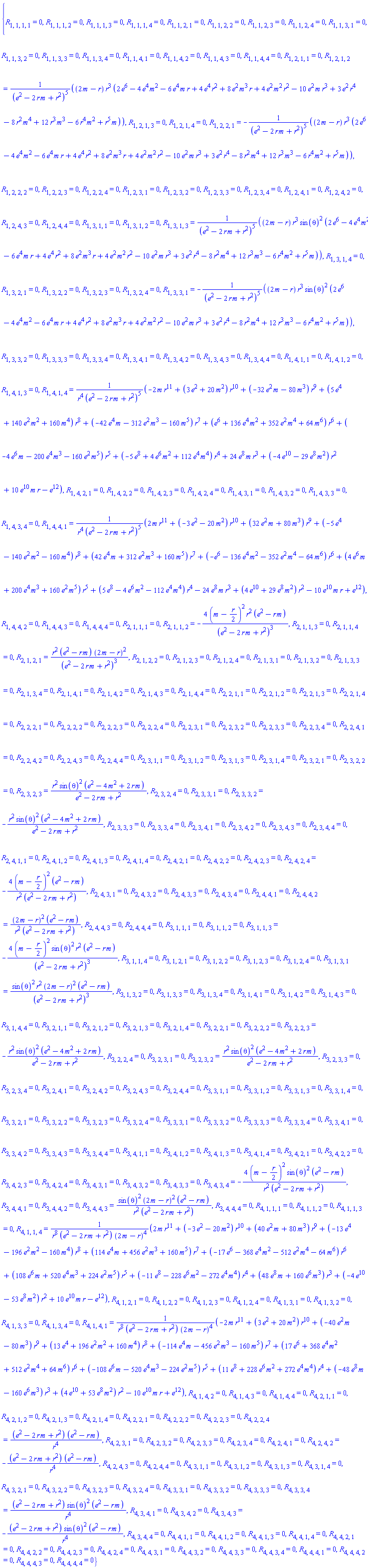 {R[1, 1, 1, 1] = 0, R[1, 1, 1, 2] = 0, R[1, 1, 1, 3] = 0, R[1, 1, 1, 4] = 0, R[1, 1, 2, 1] = 0, R[1, 1, 2, 2] = 0, R[1, 1, 2, 3] = 0, R[1, 1, 2, 4] = 0, R[1, 1, 3, 1] = 0, R[1, 1, 3, 2] = 0, R[1, 1, 3, 3] = 0, R[1, 1, 3, 4] = 0, R[1, 1, 4, 1] = 0, R[1, 1, 4, 2] = 0, R[1, 1, 4, 3] = 0, R[1, 1, 4, 4] = 0, R[1, 2, 1, 1] = 0, R[1, 2, 1, 2] = (2*m-r)*r^3*(2*e^6-4*e^4*m^2-6*e^4*m*r+4*e^4*r^2+8*e^2*m^3*r+4*e^2*m^2*r^2-10*e^2*m*r^3+3*e^2*r^4-8*m^4*r^2+12*m^3*r^3-6*m^2*r^4+m*r^5)/(e^2-2*m*r+r^2)^5, R[1, 2, 1, 3] = 0, R[1, 2, 1, 4] = 0, R[1, 2, 2, 1] = -(2*m-r)*r^3*(2*e^6-4*e^4*m^2-6*e^4*m*r+4*e^4*r^2+8*e^2*m^3*r+4*e^2*m^2*r^2-10*e^2*m*r^3+3*e^2*r^4-8*m^4*r^2+12*m^3*r^3-6*m^2*r^4+m*r^5)/(e^2-2*m*r+r^2)^5, R[1, 2, 2, 2] = 0, R[1, 2, 2, 3] = 0, R[1, 2, 2, 4] = 0, R[1, 2, 3, 1] = 0, R[1, 2, 3, 2] = 0, R[1, 2, 3, 3] = 0, R[1, 2, 3, 4] = 0, R[1, 2, 4, 1] = 0, R[1, 2, 4, 2] = 0, R[1, 2, 4, 3] = 0, R[1, 2, 4, 4] = 0, R[1, 3, 1, 1] = 0, R[1, 3, 1, 2] = 0, R[1, 3, 1, 3] = (2*m-r)*r^3*sin(theta)^2*(2*e^6-4*e^4*m^2-6*e^4*m*r+4*e^4*r^2+8*e^2*m^3*r+4*e^2*m^2*r^2-10*e^2*m*r^3+3*e^2*r^4-8*m^4*r^2+12*m^3*r^3-6*m^2*r^4+m*r^5)/(e^2-2*m*r+r^2)^5, R[1, 3, 1, 4] = 0, R[1, 3, 2, 1] = 0, R[1, 3, 2, 2] = 0, R[1, 3, 2, 3] = 0, R[1, 3, 2, 4] = 0, R[1, 3, 3, 1] = -(2*m-r)*r^3*sin(theta)^2*(2*e^6-4*e^4*m^2-6*e^4*m*r+4*e^4*r^2+8*e^2*m^3*r+4*e^2*m^2*r^2-10*e^2*m*r^3+3*e^2*r^4-8*m^4*r^2+12*m^3*r^3-6*m^2*r^4+m*r^5)/(e^2-2*m*r+r^2)^5, R[1, 3, 3, 2] = 0, R[1, 3, 3, 3] = 0, R[1, 3, 3, 4] = 0, R[1, 3, 4, 1] = 0, R[1, 3, 4, 2] = 0, R[1, 3, 4, 3] = 0, R[1, 3, 4, 4] = 0, R[1, 4, 1, 1] = 0, R[1, 4, 1, 2] = 0, R[1, 4, 1, 3] = 0, R[1, 4, 1, 4] = (-2*m*r^11+(3*e^2+20*m^2)*r^10+(-32*e^2*m-80*m^3)*r^9+(5*e^4+140*e^2*m^2+160*m^4)*r^8+(-42*e^4*m-312*e^2*m^3-160*m^5)*r^7+(e^6+136*e^4*m^2+352*e^2*m^4+64*m^6)*r^6+(-4*e^6*m-200*e^4*m^3-160*e^2*m^5)*r^5+(-5*e^8+4*e^6*m^2+112*e^4*m^4)*r^4+24*e^8*m*r^3+(-4*e^10-29*e^8*m^2)*r^2+10*e^10*m*r-e^12)/(r^4*(e^2-2*m*r+r^2)^5), R[1, 4, 2, 1] = 0, R[1, 4, 2, 2] = 0, R[1, 4, 2, 3] = 0, R[1, 4, 2, 4] = 0, R[1, 4, 3, 1] = 0, R[1, 4, 3, 2] = 0, R[1, 4, 3, 3] = 0, R[1, 4, 3, 4] = 0, R[1, 4, 4, 1] = (2*m*r^11+(-3*e^2-20*m^2)*r^10+(32*e^2*m+80*m^3)*r^9+(-5*e^4-140*e^2*m^2-160*m^4)*r^8+(42*e^4*m+312*e^2*m^3+160*m^5)*r^7+(-e^6-136*e^4*m^2-352*e^2*m^4-64*m^6)*r^6+(4*e^6*m+200*e^4*m^3+160*e^2*m^5)*r^5+(5*e^8-4*e^6*m^2-112*e^4*m^4)*r^4-24*e^8*m*r^3+(4*e^10+29*e^8*m^2)*r^2-10*e^10*m*r+e^12)/(r^4*(e^2-2*m*r+r^2)^5), R[1, 4, 4, 2] = 0, R[1, 4, 4, 3] = 0, R[1, 4, 4, 4] = 0, R[2, 1, 1, 1] = 0, R[2, 1, 1, 2] = -4*(m-(1/2)*r)^2*r^2*(e^2-m*r)/(e^2-2*m*r+r^2)^3, R[2, 1, 1, 3] = 0, R[2, 1, 1, 4] = 0, R[2, 1, 2, 1] = r^2*(e^2-m*r)*(2*m-r)^2/(e^2-2*m*r+r^2)^3, R[2, 1, 2, 2] = 0, R[2, 1, 2, 3] = 0, R[2, 1, 2, 4] = 0, R[2, 1, 3, 1] = 0, R[2, 1, 3, 2] = 0, R[2, 1, 3, 3] = 0, R[2, 1, 3, 4] = 0, R[2, 1, 4, 1] = 0, R[2, 1, 4, 2] = 0, R[2, 1, 4, 3] = 0, R[2, 1, 4, 4] = 0, R[2, 2, 1, 1] = 0, R[2, 2, 1, 2] = 0, R[2, 2, 1, 3] = 0, R[2, 2, 1, 4] = 0, R[2, 2, 2, 1] = 0, R[2, 2, 2, 2] = 0, R[2, 2, 2, 3] = 0, R[2, 2, 2, 4] = 0, R[2, 2, 3, 1] = 0, R[2, 2, 3, 2] = 0, R[2, 2, 3, 3] = 0, R[2, 2, 3, 4] = 0, R[2, 2, 4, 1] = 0, R[2, 2, 4, 2] = 0, R[2, 2, 4, 3] = 0, R[2, 2, 4, 4] = 0, R[2, 3, 1, 1] = 0, R[2, 3, 1, 2] = 0, R[2, 3, 1, 3] = 0, R[2, 3, 1, 4] = 0, R[2, 3, 2, 1] = 0, R[2, 3, 2, 2] = 0, R[2, 3, 2, 3] = r^2*sin(theta)^2*(e^2-4*m^2+2*m*r)/(e^2-2*m*r+r^2), R[2, 3, 2, 4] = 0, R[2, 3, 3, 1] = 0, R[2, 3, 3, 2] = -r^2*sin(theta)^2*(e^2-4*m^2+2*m*r)/(e^2-2*m*r+r^2), R[2, 3, 3, 3] = 0, R[2, 3, 3, 4] = 0, R[2, 3, 4, 1] = 0, R[2, 3, 4, 2] = 0, R[2, 3, 4, 3] = 0, R[2, 3, 4, 4] = 0, R[2, 4, 1, 1] = 0, R[2, 4, 1, 2] = 0, R[2, 4, 1, 3] = 0, R[2, 4, 1, 4] = 0, R[2, 4, 2, 1] = 0, R[2, 4, 2, 2] = 0, R[2, 4, 2, 3] = 0, R[2, 4, 2, 4] = -4*(m-(1/2)*r)^2*(e^2-m*r)/(r^2*(e^2-2*m*r+r^2)), R[2, 4, 3, 1] = 0, R[2, 4, 3, 2] = 0, R[2, 4, 3, 3] = 0, R[2, 4, 3, 4] = 0, R[2, 4, 4, 1] = 0, R[2, 4, 4, 2] = (2*m-r)^2*(e^2-m*r)/(r^2*(e^2-2*m*r+r^2)), R[2, 4, 4, 3] = 0, R[2, 4, 4, 4] = 0, R[3, 1, 1, 1] = 0, R[3, 1, 1, 2] = 0, R[3, 1, 1, 3] = -4*(m-(1/2)*r)^2*sin(theta)^2*r^2*(e^2-m*r)/(e^2-2*m*r+r^2)^3, R[3, 1, 1, 4] = 0, R[3, 1, 2, 1] = 0, R[3, 1, 2, 2] = 0, R[3, 1, 2, 3] = 0, R[3, 1, 2, 4] = 0, R[3, 1, 3, 1] = sin(theta)^2*r^2*(2*m-r)^2*(e^2-m*r)/(e^2-2*m*r+r^2)^3, R[3, 1, 3, 2] = 0, R[3, 1, 3, 3] = 0, R[3, 1, 3, 4] = 0, R[3, 1, 4, 1] = 0, R[3, 1, 4, 2] = 0, R[3, 1, 4, 3] = 0, R[3, 1, 4, 4] = 0, R[3, 2, 1, 1] = 0, R[3, 2, 1, 2] = 0, R[3, 2, 1, 3] = 0, R[3, 2, 1, 4] = 0, R[3, 2, 2, 1] = 0, R[3, 2, 2, 2] = 0, R[3, 2, 2, 3] = -r^2*sin(theta)^2*(e^2-4*m^2+2*m*r)/(e^2-2*m*r+r^2), R[3, 2, 2, 4] = 0, R[3, 2, 3, 1] = 0, R[3, 2, 3, 2] = r^2*sin(theta)^2*(e^2-4*m^2+2*m*r)/(e^2-2*m*r+r^2), R[3, 2, 3, 3] = 0, R[3, 2, 3, 4] = 0, R[3, 2, 4, 1] = 0, R[3, 2, 4, 2] = 0, R[3, 2, 4, 3] = 0, R[3, 2, 4, 4] = 0, R[3, 3, 1, 1] = 0, R[3, 3, 1, 2] = 0, R[3, 3, 1, 3] = 0, R[3, 3, 1, 4] = 0, R[3, 3, 2, 1] = 0, R[3, 3, 2, 2] = 0, R[3, 3, 2, 3] = 0, R[3, 3, 2, 4] = 0, R[3, 3, 3, 1] = 0, R[3, 3, 3, 2] = 0, R[3, 3, 3, 3] = 0, R[3, 3, 3, 4] = 0, R[3, 3, 4, 1] = 0, R[3, 3, 4, 2] = 0, R[3, 3, 4, 3] = 0, R[3, 3, 4, 4] = 0, R[3, 4, 1, 1] = 0, R[3, 4, 1, 2] = 0, R[3, 4, 1, 3] = 0, R[3, 4, 1, 4] = 0, R[3, 4, 2, 1] = 0, R[3, 4, 2, 2] = 0, R[3, 4, 2, 3] = 0, R[3, 4, 2, 4] = 0, R[3, 4, 3, 1] = 0, R[3, 4, 3, 2] = 0, R[3, 4, 3, 3] = 0, R[3, 4, 3, 4] = -4*(m-(1/2)*r)^2*sin(theta)^2*(e^2-m*r)/(r^2*(e^2-2*m*r+r^2)), R[3, 4, 4, 1] = 0, R[3, 4, 4, 2] = 0, R[3, 4, 4, 3] = sin(theta)^2*(2*m-r)^2*(e^2-m*r)/(r^2*(e^2-2*m*r+r^2)), R[3, 4, 4, 4] = 0, R[4, 1, 1, 1] = 0, R[4, 1, 1, 2] = 0, R[4, 1, 1, 3] = 0, R[4, 1, 1, 4] = (2*m*r^11+(-3*e^2-20*m^2)*r^10+(40*e^2*m+80*m^3)*r^9+(-13*e^4-196*e^2*m^2-160*m^4)*r^8+(114*e^4*m+456*e^2*m^3+160*m^5)*r^7+(-17*e^6-368*e^4*m^2-512*e^2*m^4-64*m^6)*r^6+(108*e^6*m+520*e^4*m^3+224*e^2*m^5)*r^5+(-11*e^8-228*e^6*m^2-272*e^4*m^4)*r^4+(48*e^8*m+160*e^6*m^3)*r^3+(-4*e^10-53*e^8*m^2)*r^2+10*e^10*m*r-e^12)/(r^8*(e^2-2*m*r+r^2)*(2*m-r)^4), R[4, 1, 2, 1] = 0, R[4, 1, 2, 2] = 0, R[4, 1, 2, 3] = 0, R[4, 1, 2, 4] = 0, R[4, 1, 3, 1] = 0, R[4, 1, 3, 2] = 0, R[4, 1, 3, 3] = 0, R[4, 1, 3, 4] = 0, R[4, 1, 4, 1] = (-2*m*r^11+(3*e^2+20*m^2)*r^10+(-40*e^2*m-80*m^3)*r^9+(13*e^4+196*e^2*m^2+160*m^4)*r^8+(-114*e^4*m-456*e^2*m^3-160*m^5)*r^7+(17*e^6+368*e^4*m^2+512*e^2*m^4+64*m^6)*r^6+(-108*e^6*m-520*e^4*m^3-224*e^2*m^5)*r^5+(11*e^8+228*e^6*m^2+272*e^4*m^4)*r^4+(-48*e^8*m-160*e^6*m^3)*r^3+(4*e^10+53*e^8*m^2)*r^2-10*e^10*m*r+e^12)/(r^8*(e^2-2*m*r+r^2)*(2*m-r)^4), R[4, 1, 4, 2] = 0, R[4, 1, 4, 3] = 0, R[4, 1, 4, 4] = 0, R[4, 2, 1, 1] = 0, R[4, 2, 1, 2] = 0, R[4, 2, 1, 3] = 0, R[4, 2, 1, 4] = 0, R[4, 2, 2, 1] = 0, R[4, 2, 2, 2] = 0, R[4, 2, 2, 3] = 0, R[4, 2, 2, 4] = (e^2-2*m*r+r^2)*(e^2-m*r)/r^4, R[4, 2, 3, 1] = 0, R[4, 2, 3, 2] = 0, R[4, 2, 3, 3] = 0, R[4, 2, 3, 4] = 0, R[4, 2, 4, 1] = 0, R[4, 2, 4, 2] = -(e^2-2*m*r+r^2)*(e^2-m*r)/r^4, R[4, 2, 4, 3] = 0, R[4, 2, 4, 4] = 0, R[4, 3, 1, 1] = 0, R[4, 3, 1, 2] = 0, R[4, 3, 1, 3] = 0, R[4, 3, 1, 4] = 0, R[4, 3, 2, 1] = 0, R[4, 3, 2, 2] = 0, R[4, 3, 2, 3] = 0, R[4, 3, 2, 4] = 0, R[4, 3, 3, 1] = 0, R[4, 3, 3, 2] = 0, R[4, 3, 3, 3] = 0, R[4, 3, 3, 4] = (e^2-2*m*r+r^2)*sin(theta)^2*(e^2-m*r)/r^4, R[4, 3, 4, 1] = 0, R[4, 3, 4, 2] = 0, R[4, 3, 4, 3] = -(e^2-2*m*r+r^2)*sin(theta)^2*(e^2-m*r)/r^4, R[4, 3, 4, 4] = 0, R[4, 4, 1, 1] = 0, R[4, 4, 1, 2] = 0, R[4, 4, 1, 3] = 0, R[4, 4, 1, 4] = 0, R[4, 4, 2, 1] = 0, R[4, 4, 2, 2] = 0, R[4, 4, 2, 3] = 0, R[4, 4, 2, 4] = 0, R[4, 4, 3, 1] = 0, R[4, 4, 3, 2] = 0, R[4, 4, 3, 3] = 0, R[4, 4, 3, 4] = 0, R[4, 4, 4, 1] = 0, R[4, 4, 4, 2] = 0, R[4, 4, 4, 3] = 0, R[4, 4, 4, 4] = 0}