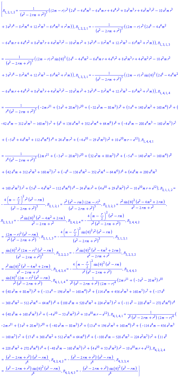 {R[1, 2, 1, 2] = (2*m-r)*r^3*(2*e^6-4*e^4*m^2-6*e^4*m*r+4*e^4*r^2+8*e^2*m^3*r+4*e^2*m^2*r^2-10*e^2*m*r^3+3*e^2*r^4-8*m^4*r^2+12*m^3*r^3-6*m^2*r^4+m*r^5)/(e^2-2*m*r+r^2)^5, R[1, 2, 2, 1] = -(2*m-r)*r^3*(2*e^6-4*e^4*m^2-6*e^4*m*r+4*e^4*r^2+8*e^2*m^3*r+4*e^2*m^2*r^2-10*e^2*m*r^3+3*e^2*r^4-8*m^4*r^2+12*m^3*r^3-6*m^2*r^4+m*r^5)/(e^2-2*m*r+r^2)^5, R[1, 3, 1, 3] = (2*m-r)*r^3*sin(theta)^2*(2*e^6-4*e^4*m^2-6*e^4*m*r+4*e^4*r^2+8*e^2*m^3*r+4*e^2*m^2*r^2-10*e^2*m*r^3+3*e^2*r^4-8*m^4*r^2+12*m^3*r^3-6*m^2*r^4+m*r^5)/(e^2-2*m*r+r^2)^5, R[1, 3, 3, 1] = -(2*m-r)*r^3*sin(theta)^2*(2*e^6-4*e^4*m^2-6*e^4*m*r+4*e^4*r^2+8*e^2*m^3*r+4*e^2*m^2*r^2-10*e^2*m*r^3+3*e^2*r^4-8*m^4*r^2+12*m^3*r^3-6*m^2*r^4+m*r^5)/(e^2-2*m*r+r^2)^5, R[1, 4, 1, 4] = (-2*m*r^11+(3*e^2+20*m^2)*r^10+(-32*e^2*m-80*m^3)*r^9+(5*e^4+140*e^2*m^2+160*m^4)*r^8+(-42*e^4*m-312*e^2*m^3-160*m^5)*r^7+(e^6+136*e^4*m^2+352*e^2*m^4+64*m^6)*r^6+(-4*e^6*m-200*e^4*m^3-160*e^2*m^5)*r^5+(-5*e^8+4*e^6*m^2+112*e^4*m^4)*r^4+24*e^8*m*r^3+(-4*e^10-29*e^8*m^2)*r^2+10*e^10*m*r-e^12)/(r^4*(e^2-2*m*r+r^2)^5), R[1, 4, 4, 1] = (2*m*r^11+(-3*e^2-20*m^2)*r^10+(32*e^2*m+80*m^3)*r^9+(-5*e^4-140*e^2*m^2-160*m^4)*r^8+(42*e^4*m+312*e^2*m^3+160*m^5)*r^7+(-e^6-136*e^4*m^2-352*e^2*m^4-64*m^6)*r^6+(4*e^6*m+200*e^4*m^3+160*e^2*m^5)*r^5+(5*e^8-4*e^6*m^2-112*e^4*m^4)*r^4-24*e^8*m*r^3+(4*e^10+29*e^8*m^2)*r^2-10*e^10*m*r+e^12)/(r^4*(e^2-2*m*r+r^2)^5), R[2, 1, 1, 2] = -4*(m-(1/2)*r)^2*r^2*(e^2-m*r)/(e^2-2*m*r+r^2)^3, R[2, 1, 2, 1] = r^2*(e^2-m*r)*(2*m-r)^2/(e^2-2*m*r+r^2)^3, R[2, 3, 2, 3] = r^2*sin(theta)^2*(e^2-4*m^2+2*m*r)/(e^2-2*m*r+r^2), R[2, 3, 3, 2] = -r^2*sin(theta)^2*(e^2-4*m^2+2*m*r)/(e^2-2*m*r+r^2), R[2, 4, 2, 4] = -4*(m-(1/2)*r)^2*(e^2-m*r)/(r^2*(e^2-2*m*r+r^2)), R[2, 4, 4, 2] = (2*m-r)^2*(e^2-m*r)/(r^2*(e^2-2*m*r+r^2)), R[3, 1, 1, 3] = -4*(m-(1/2)*r)^2*sin(theta)^2*r^2*(e^2-m*r)/(e^2-2*m*r+r^2)^3, R[3, 1, 3, 1] = sin(theta)^2*r^2*(2*m-r)^2*(e^2-m*r)/(e^2-2*m*r+r^2)^3, R[3, 2, 2, 3] = -r^2*sin(theta)^2*(e^2-4*m^2+2*m*r)/(e^2-2*m*r+r^2), R[3, 2, 3, 2] = r^2*sin(theta)^2*(e^2-4*m^2+2*m*r)/(e^2-2*m*r+r^2), R[3, 4, 3, 4] = -4*(m-(1/2)*r)^2*sin(theta)^2*(e^2-m*r)/(r^2*(e^2-2*m*r+r^2)), R[3, 4, 4, 3] = sin(theta)^2*(2*m-r)^2*(e^2-m*r)/(r^2*(e^2-2*m*r+r^2)), R[4, 1, 1, 4] = (2*m*r^11+(-3*e^2-20*m^2)*r^10+(40*e^2*m+80*m^3)*r^9+(-13*e^4-196*e^2*m^2-160*m^4)*r^8+(114*e^4*m+456*e^2*m^3+160*m^5)*r^7+(-17*e^6-368*e^4*m^2-512*e^2*m^4-64*m^6)*r^6+(108*e^6*m+520*e^4*m^3+224*e^2*m^5)*r^5+(-11*e^8-228*e^6*m^2-272*e^4*m^4)*r^4+(48*e^8*m+160*e^6*m^3)*r^3+(-4*e^10-53*e^8*m^2)*r^2+10*e^10*m*r-e^12)/(r^8*(e^2-2*m*r+r^2)*(2*m-r)^4), R[4, 1, 4, 1] = (-2*m*r^11+(3*e^2+20*m^2)*r^10+(-40*e^2*m-80*m^3)*r^9+(13*e^4+196*e^2*m^2+160*m^4)*r^8+(-114*e^4*m-456*e^2*m^3-160*m^5)*r^7+(17*e^6+368*e^4*m^2+512*e^2*m^4+64*m^6)*r^6+(-108*e^6*m-520*e^4*m^3-224*e^2*m^5)*r^5+(11*e^8+228*e^6*m^2+272*e^4*m^4)*r^4+(-48*e^8*m-160*e^6*m^3)*r^3+(4*e^10+53*e^8*m^2)*r^2-10*e^10*m*r+e^12)/(r^8*(e^2-2*m*r+r^2)*(2*m-r)^4), R[4, 2, 2, 4] = (e^2-2*m*r+r^2)*(e^2-m*r)/r^4, R[4, 2, 4, 2] = -(e^2-2*m*r+r^2)*(e^2-m*r)/r^4, R[4, 3, 3, 4] = (e^2-2*m*r+r^2)*sin(theta)^2*(e^2-m*r)/r^4, R[4, 3, 4, 3] = -(e^2-2*m*r+r^2)*sin(theta)^2*(e^2-m*r)/r^4}