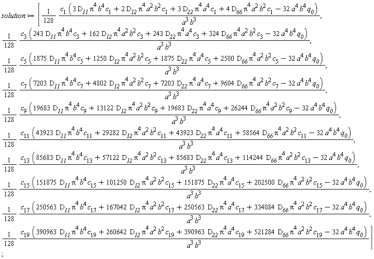 solution := [(1/128)*c[1]*(3*D__11*Pi^4*b^4*c[1]+2*D__12*Pi^4*a^2*b^2*c[1]+3*D__22*Pi^4*a^4*c[1]+4*D__66*Pi^4*a^2*b^2*c[1]-32*a^4*b^4*q__0)/(a^3*b^3), (1/128)*c[3]*(243*D__11*Pi^4*b^4*c[3]+162*D__12*Pi^4*a^2*b^2*c[3]+243*D__22*Pi^4*a^4*c[3]+324*D__66*Pi^4*a^2*b^2*c[3]-32*a^4*b^4*q__0)/(a^3*b^3), (1/128)*c[5]*(1875*D__11*Pi^4*b^4*c[5]+1250*D__12*Pi^4*a^2*b^2*c[5]+1875*D__22*Pi^4*a^4*c[5]+2500*D__66*Pi^4*a^2*b^2*c[5]-32*a^4*b^4*q__0)/(a^3*b^3), (1/128)*c[7]*(7203*D__11*Pi^4*b^4*c[7]+4802*D__12*Pi^4*a^2*b^2*c[7]+7203*D__22*Pi^4*a^4*c[7]+9604*D__66*Pi^4*a^2*b^2*c[7]-32*a^4*b^4*q__0)/(a^3*b^3), (1/128)*c[9]*(19683*D__11*Pi^4*b^4*c[9]+13122*D__12*Pi^4*a^2*b^2*c[9]+19683*D__22*Pi^4*a^4*c[9]+26244*D__66*Pi^4*a^2*b^2*c[9]-32*a^4*b^4*q__0)/(a^3*b^3), (1/128)*c[11]*(43923*D__11*Pi^4*b^4*c[11]+29282*D__12*Pi^4*a^2*b^2*c[11]+43923*D__22*Pi^4*a^4*c[11]+58564*D__66*Pi^4*a^2*b^2*c[11]-32*a^4*b^4*q__0)/(a^3*b^3), (1/128)*c[13]*(85683*D__11*Pi^4*b^4*c[13]+57122*D__12*Pi^4*a^2*b^2*c[13]+85683*D__22*Pi^4*a^4*c[13]+114244*D__66*Pi^4*a^2*b^2*c[13]-32*a^4*b^4*q__0)/(a^3*b^3), (1/128)*c[15]*(151875*D__11*Pi^4*b^4*c[15]+101250*D__12*Pi^4*a^2*b^2*c[15]+151875*D__22*Pi^4*a^4*c[15]+202500*D__66*Pi^4*a^2*b^2*c[15]-32*a^4*b^4*q__0)/(a^3*b^3), (1/128)*c[17]*(250563*D__11*Pi^4*b^4*c[17]+167042*D__12*Pi^4*a^2*b^2*c[17]+250563*D__22*Pi^4*a^4*c[17]+334084*D__66*Pi^4*a^2*b^2*c[17]-32*a^4*b^4*q__0)/(a^3*b^3), (1/128)*c[19]*(390963*D__11*Pi^4*b^4*c[19]+260642*D__12*Pi^4*a^2*b^2*c[19]+390963*D__22*Pi^4*a^4*c[19]+521284*D__66*Pi^4*a^2*b^2*c[19]-32*a^4*b^4*q__0)/(a^3*b^3)];