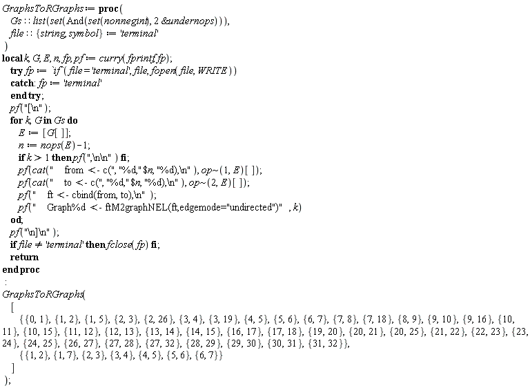 "GraphsToRGraphs:= proc(      Gs::list(set(And(set(nonnegint), 2 &under nops))),       file::{string, symbol}:= 'terminal'  )  local k, G, E, n, fp, pf:= curry(fprintf, fp);      try fp:= `if`(file = 'terminal', file, fopen(file, WRITE))      catch: fp:= 'terminal'      end try;       pf("[\\n");      for k,G in Gs do          E:= [G[]];          n:= nops(E)-1;          if k>1 then pf(",\\n\\n") fi;          pf(cat("    from <- c(", "%d,"$n, "%d),\\n"), op~(1,E)[]);          pf(cat("    to <- c(", "%d,"$n, "%d),\\n"), op~(2,E)[]);          pf("    ft <- cbind(from, to),\\n");          pf("    Graph%d <- ftM2graphNEL(ft,edgemode=\"undirected\")", k)      od;      pf("\\n]\\n");      if file <> 'terminal' then fclose(fp) fi;      return  end proc  :  GraphsToRGraphs(      [          {{0,1},{1,2},{1,5},{2,3},{2,26},{3,4},{3,19},{4,5},{5,6},{6,7},{7,8},{7,18},{8,9},{9,10},{9,16},{10,11},{10,15},{11,12},{12,13},{13,14},{14,15},{16,17},{17,18},{19,20},{20,21},{20,25},{21,22},{22,23},{23,24},{24,25},{26,27},{27,28},{27,32},{28,29},{29,30},{30,31},{31,32}},            {{1, 2}, {1, 7}, {2, 3}, {3, 4}, {4, 5}, {5, 6}, {6, 7}}      ]  );"