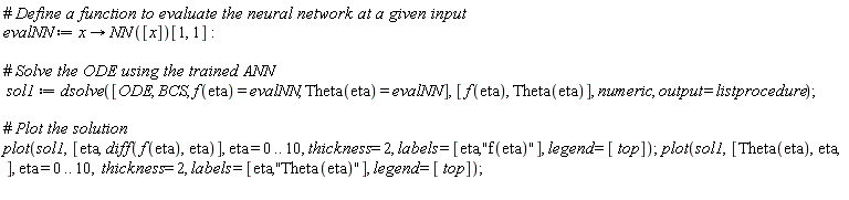 evalNN := proc (x) options operator, arrow; NN([x])[1, 1] end proc; sol1 := dsolve([ODE, BCS, f(eta) = evalNN, Theta(eta) = evalNN], [f(eta), Theta(eta)], numeric, output = listprocedure); plot(sol1, [eta, diff(f(eta), eta)], eta = 0 .. 10, thickness = 2, labels = [eta, "f(eta)"], legend = [top]); plot(sol1, [Theta(eta), eta], eta = 0 .. 10, thickness = 2, labels = [eta, "Theta(eta)"], legend = [top])