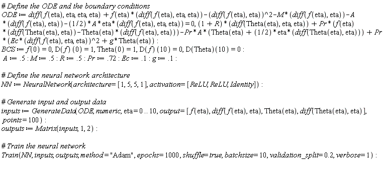 ODE := diff(f(eta), eta, eta, eta)+f(eta)*(diff(f(eta), eta, eta))-(diff(f(eta), eta))^2-M*(diff(f(eta), eta))-A*(diff(f(eta), eta))-(1/2)*A*eta*(diff(f(eta), eta, eta)) = 0, (1+R)*(diff(Theta(eta), eta, eta))+Pr*(f(eta)*(diff(Theta(eta), eta))-Theta(eta)*(diff(f(eta), eta)))-Pr*A*(Theta(eta)+(1/2)*eta*(diff(Theta(eta), eta)))+Pr*(Ec*(diff(f(eta), eta, eta))^2+g*Theta(eta)); BCS := f(0) = 0, (D(f))(0) = 1, Theta(0) = 1, (D(f))(10) = 0, (D(Theta))(10) = 0; A := .5; M := .5; R := .5; Pr := .72; Ec := .1; g := .1; NN := NeuralNetwork(architecture = [1, 5, 5, 1], activation = [ReLU, ReLU, Identity]); inputs := GenerateData(ODE, numeric, eta = 0 .. 10, output = [f(eta), diff(f(eta), eta), Theta(eta), diff(Theta(eta), eta)], points = 100); outputs := Matrix(inputs, 1, 2); Train(NN, inputs, outputs, method = "Adam", epochs = 1000, shuffle = true, batchsize = 10, validation_split = .2, verbose = 1)