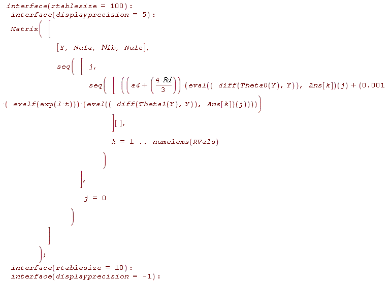 interface(rtablesize = 100); interface(displayprecision = 5); Matrix([[Y, Nu1a, `&Nu;1b`, Nu1c], seq([j, seq([(a4+4*Rd*(1/3))*((eval(diff(Theta0(Y), Y), Ans[k]))(j)+0.1e-2*evalf(exp(l*t))*(eval(diff(Theta1(Y), Y), Ans[k]))(j))][], k = 1 .. numelems(RVals))], j = 0)]); interface(rtablesize = 10); interface(displayprecision = -1)