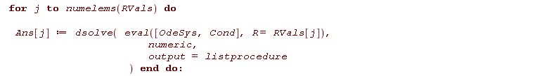 for j to numelems(RVals) do Ans[j] := dsolve(eval([OdeSys, Cond], R = RVals[j]), numeric, output = listprocedure) end do
