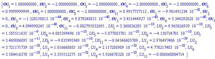 {Theta0[1] = 1.000000000, Theta0[2] = -2.000000000, Theta0[3] = -2.000000000, Theta0[4] = -2.000000000, Theta0[5] = -2.000000000, Theta0[6] = .9999999999, Theta0[7] = 1.000000000, Theta0[8] = -2.000000000, Theta0[11] = .9917737112, Theta1[1] = -0.9901491234e-40, Theta1[2] = 0., Theta1[3] = -0.1328150813e-43, Theta1[4] = 0.9879248815e-39, Theta1[5] = 0.3451444927e-39, Theta1[6] = 0.3344292028e-39, Theta1[7] = 0., Theta1[8] = 0.4094990245e-39, Theta1[11] = -0.2795832695e-2, U0[1] = 0.3360036205e-9, U0[2] = 0.9965026939e-9, U0[3] = 0.1585511635e-8, U0[4] = 0.4085399496e-9, U0[5] = -0.5877883781e-9, U0[6] = -0.4130734701e-9, U0[7] = 0.3469886895e-10, U0[8] = -0.9835995969e-9, U0[11] = -0.4346605709e-1, U1[1] = 0.2976497406e-38, U1[2] = 0.3721171739e-37, U1[3] = 0.1016668685e-37, U1[4] = 0.2117288989e-37, U1[5] = 0.4778217403e-37, U1[6] = 0.3584416378e-37, U1[7] = 0.3355512275e-37, U1[8] = 0.5926678320e-37, U1[11] = -0.6860004714e-2}