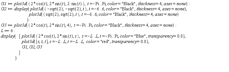 G1 := plot3d(`<,>`(2*cos(t), 2*sin(t), 2*sin(t)), t = -Pi .. Pi, color = "Black", thickness = 4, axes = none); G2 := display(plot3d(`<,>`(-sqrt(2), -sqrt(2), t), t = -6 .. 6, color = "Black", thickness = 4, axes = none), plot3d(`<,>`(sqrt(2), sqrt(2), t), t = -6 .. 6, color = "Black", thickness = 4, axes = none)); G3 := plot3d(`<,>`(2*cos(t), 2*sin(t), 4), t = -Pi .. Pi, color = "Black", thickness = 4, axes = none); L := 6; display([plot3d(`<,>`(2*cos(t), 2*sin(t), s), s = -L .. L, t = -Pi .. Pi, color = "Blue", transparency = .8), plot3d([s, t, t], s = -L .. L, t = -L .. L, color = "red", transparency = .8), G1, G2, G3])