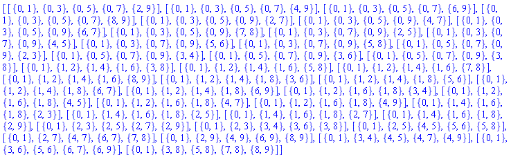 [[{0, 1}, {0, 3}, {0, 5}, {0, 7}, {2, 9}], [{0, 1}, {0, 3}, {0, 5}, {0, 7}, {4, 9}], [{0, 1}, {0, 3}, {0, 5}, {0, 7}, {6, 9}], [{0, 1}, {0, 3}, {0, 5}, {0, 7}, {8, 9}], [{0, 1}, {0, 3}, {0, 5}, {0, 9}, {2, 7}], [{0, 1}, {0, 3}, {0, 5}, {0, 9}, {4, 7}], [{0, 1}, {0, 3}, {0, 5}, {0, 9}, {6, 7}], [{0, 1}, {0, 3}, {0, 5}, {0, 9}, {7, 8}], [{0, 1}, {0, 3}, {0, 7}, {0, 9}, {2, 5}], [{0, 1}, {0, 3}, {0, 7}, {0, 9}, {4, 5}], [{0, 1}, {0, 3}, {0, 7}, {0, 9}, {5, 6}], [{0, 1}, {0, 3}, {0, 7}, {0, 9}, {5, 8}], [{0, 1}, {0, 5}, {0, 7}, {0, 9}, {2, 3}], [{0, 1}, {0, 5}, {0, 7}, {0, 9}, {3, 4}], [{0, 1}, {0, 5}, {0, 7}, {0, 9}, {3, 6}], [{0, 1}, {0, 5}, {0, 7}, {0, 9}, {3, 8}], [{0, 1}, {1, 2}, {1, 4}, {1, 6}, {3, 8}], [{0, 1}, {1, 2}, {1, 4}, {1, 6}, {5, 8}], [{0, 1}, {1, 2}, {1, 4}, {1, 6}, {7, 8}], [{0, 1}, {1, 2}, {1, 4}, {1, 6}, {8, 9}], [{0, 1}, {1, 2}, {1, 4}, {1, 8}, {3, 6}], [{0, 1}, {1, 2}, {1, 4}, {1, 8}, {5, 6}], [{0, 1}, {1, 2}, {1, 4}, {1, 8}, {6, 7}], [{0, 1}, {1, 2}, {1, 4}, {1, 8}, {6, 9}], [{0, 1}, {1, 2}, {1, 6}, {1, 8}, {3, 4}], [{0, 1}, {1, 2}, {1, 6}, {1, 8}, {4, 5}], [{0, 1}, {1, 2}, {1, 6}, {1, 8}, {4, 7}], [{0, 1}, {1, 2}, {1, 6}, {1, 8}, {4, 9}], [{0, 1}, {1, 4}, {1, 6}, {1, 8}, {2, 3}], [{0, 1}, {1, 4}, {1, 6}, {1, 8}, {2, 5}], [{0, 1}, {1, 4}, {1, 6}, {1, 8}, {2, 7}], [{0, 1}, {1, 4}, {1, 6}, {1, 8}, {2, 9}], [{0, 1}, {2, 3}, {2, 5}, {2, 7}, {2, 9}], [{0, 1}, {2, 3}, {3, 4}, {3, 6}, {3, 8}], [{0, 1}, {2, 5}, {4, 5}, {5, 6}, {5, 8}], [{0, 1}, {2, 7}, {4, 7}, {6, 7}, {7, 8}], [{0, 1}, {2, 9}, {4, 9}, {6, 9}, {8, 9}], [{0, 1}, {3, 4}, {4, 5}, {4, 7}, {4, 9}], [{0, 1}, {3, 6}, {5, 6}, {6, 7}, {6, 9}], [{0, 1}, {3, 8}, {5, 8}, {7, 8}, {8, 9}]]