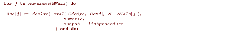 for j to numelems(MVals) do Ans[j] := dsolve(eval([OdeSys, Cond], M = MVals[j]), numeric, output = listprocedure) end do