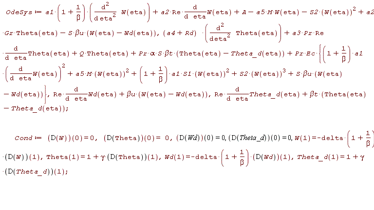 OdeSys := a1*(1+1/beta)*(diff(W(eta), eta, eta))+a2*Re*(diff(W(eta), eta))+A-a5*M*W(eta)-S2*W(eta)^2+a2*Gr*Theta(eta)-S*`&beta;u`*(W(eta)-Wd(eta)), (a4+Rd)*(diff(Theta(eta), eta, eta))+a3*Pr*Re*(diff(Theta(eta), eta))+Q*Theta(eta)+Pr*alpha*S*`&beta;t`*(Theta(eta)-Theta_d(eta))+Pr*Ec*{(1+1/beta)*a1*(diff(W(eta), eta))^2+a5*M*W(eta)^2+(1+1/beta)*a1*S1*W(eta)^2+S2*W(eta)^3+S*`&beta;u`*(W(eta)-Wd(eta))}, Re*(diff(Wd(eta), eta))+`&beta;u`*(W(eta)-Wd(eta)), Re*(diff(Theta_d(eta), eta))+`&beta;t`*(Theta(eta)-Theta_d(eta)); Cond := (D(W))(0) = 0, (D(Theta))(0) = 0, (D(Wd))(0) = 0, (D(Theta_d))(0) = 0, W(1) = -delta*(1+1/beta)*(D(W))(1), Theta(1) = 1+gamma*(D(Theta))(1), Wd(1) = -delta*(1+1/beta)*(D(Wd))(1), Theta_d(1) = 1+gamma*(D(Theta_d))(1)